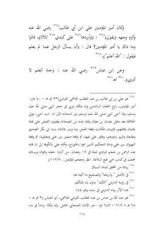 114
‫طالب‬ ‫أيب‬ ‫ابن‬ ‫علي‬ ‫املؤمنني‬ ‫أمري‬ ‫كان‬‫و‬261
‫عنه‬ ‫اهلل‬ ‫رضي‬
‫وجهه‬ ‫كرم‬‫و‬(‫يقول‬)262
:(‫أبردها‬‫و‬266
‫كبدي‬ ‫على‬26,
‫ثالثا‬)‫ا‬‫و‬‫قال‬ ،
‫قال‬ ‫املؤمنني؟‬ ‫أمري‬ ‫يا‬ ‫ذاك‬ ‫وما‬:(‫يعلم‬ ‫مل‬ ‫عما‬ ‫الرجل‬ ‫يسأل‬ ‫أن‬
‫فيقول‬:"‫أعلم‬ ‫اهلل‬").264
‫عباس‬ ‫ابن‬ ‫وعن‬261
‫عنه‬ ‫اهلل‬ ‫رضي‬:(‫ال‬ ‫العلم‬ ‫جنة‬
‫أدري‬).2,6
‫ـ‬‫ه‬‫ا‬2,9
261
‫طالب‬ ‫ايب‬ ‫بن‬ ‫علي‬ ‫هو‬‫القرشي‬ ‫اهلامشي‬ ‫املطلب‬ ‫عبد‬ ‫بن‬(32‫ـ‬‫ه‬ ‫ق‬-16‫ـ‬‫ه‬):
‫أ‬‫عليه‬ ‫اهلل‬ ‫صلى‬ ‫النيب‬ ‫حجر‬ ‫يف‬ ‫وريب‬ ،‫مبكة‬ ‫لد‬‫و‬ ‫اشدين‬‫ر‬‫ال‬ ‫اخللفاء‬ ‫ابع‬‫ر‬ ،‫املؤمنني‬ ‫مري‬
‫له‬ ‫قال‬ ‫اصحابه‬ ‫بني‬ ‫وسلم‬ ‫عليه‬ ‫اهلل‬ ‫صلى‬ ‫النيب‬ ‫آطى‬ ‫ملا‬‫و‬ ،‫وسلم‬:‫وويل‬ ،‫اطي‬ ‫انت‬
‫قتلة‬ ‫على‬ ‫القبض‬ ‫يطلبون‬ ‫الصحابة‬ ‫من‬ ‫عدد‬ ‫وقام‬ ‫عفان‬ ‫بن‬ ‫عيمان‬ ‫مقتل‬ ‫بعد‬ ‫اخلالفة‬
‫الصديق‬ ‫بكر‬ ‫ايب‬ ‫بنت‬ ‫عائشة‬ ‫وبني‬ ‫بينه‬ ‫اجلمل‬ ‫وقعة‬ ‫فكانت‬ ،‫يث‬‫رت‬‫ف‬ ،‫وقتلهم‬ ‫عيمان‬
‫وقعة‬ ‫مث‬ ،‫ومعاوية‬ ‫علي‬ ‫بني‬ ‫صفني‬ ‫وقعة‬ ‫مث‬ ،‫فيها‬ ‫علي‬ ‫وظفر‬ ،‫وغريهم‬ ‫بري‬‫م‬‫ال‬‫و‬ ‫وطلحة‬
‫الذي‬ ‫التحكيم‬ ‫اباة‬‫و‬ ‫علي‬ ‫بني‬ ‫ان‬‫و‬‫النهر‬‫قتله‬ ‫ان‬ ‫إىل‬ ‫بالكوفة‬ ‫علي‬ ‫أقام‬‫و‬ ،‫اج‬‫ر‬‫باخلو‬ ‫ا‬‫و‬‫مس‬ ‫ن‬
‫يف‬ ‫غيلة‬ ‫ادي‬‫ر‬‫امل‬ ‫ملجم‬ ‫بن‬ ‫الرمحن‬ ‫عبد‬9,‫رمضان‬.‫آثاره‬ ‫من‬:‫ورسائله‬ ‫اله‬‫و‬‫اق‬‫و‬ ‫ططبه‬
‫البالغة‬ ‫هنج‬ ‫مسي‬ ‫كتاب‬‫يف‬ ‫مجعت‬.‫انظر‬(‫لفني‬‫ؤ‬‫امل‬ ‫معجم‬:,/993)
262
‫السياق‬ ‫لتمام‬ ‫احملقق‬ ‫من‬ ‫يادة‬‫ز‬
266
‫األصل‬ ‫يف‬"‫وآبردها‬"‫هن‬ ‫أثبته‬ ‫ما‬ ‫الصحيح‬‫و‬‫ا‬
26,
‫الدارمي‬ ‫اية‬‫و‬‫ر‬ ‫يف‬"‫الكبد‬"‫املتكلم‬ ‫ياء‬ ‫بدون‬
264
‫برقم‬ ‫سننه‬ ‫يف‬ ‫الدارمي‬ ‫اه‬‫و‬‫ر‬ ‫األثر‬ ‫هذا‬941
261
‫اهلامش‬ ‫القرشي‬ ‫املطلب‬ ‫عبد‬ ‫بن‬ ‫عباس‬ ‫بن‬ ‫اهلل‬ ‫عبد‬ ‫هو‬‫العباس‬ ‫أبو‬ ،‫ي‬(2‫ـ‬‫ه‬ ‫ق‬-
64‫ـ‬‫ه‬=691-64,‫م‬):‫الصح‬ ،‫االمة‬ ‫حرب‬‫ا‬‫اجل‬ ‫يب‬‫ليل‬.‫مبكة‬ ‫لد‬‫و‬.‫بدء‬ ‫يف‬ ‫ونشأ‬
 