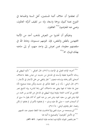 116
‫املسلمني‬ ‫أئمة‬ ‫طالف‬ ‫أن‬ ‫ا‬‫و‬‫تعتقد‬ ‫أن‬،‫يف‬ ‫اجلماعة‬‫و‬ ‫السنة‬ ‫أهل‬
‫كبرية‬ ‫نعمة‬ ‫الفروع‬،‫اسعة‬‫و‬ ‫ورمحة‬،‫العاملون‬ ‫كه‬‫أدر‬ ‫لطيف‬ ‫سر‬ ‫له‬‫و‬،
‫عنه‬ ‫وعمي‬‫املعرتضون‬2,,
‫الغافلون‬.
‫األئمة‬ ‫من‬ ‫أحد‬ ‫ملذهب‬ ‫التعرض‬ ‫من‬ ‫ا‬‫و‬‫حتذر‬ ‫أن‬ ‫وعليكم‬
‫النقص‬‫و‬ ‫بالطعن‬ ‫اجملتهدين‬،‫مسمومة‬ ‫حلومهم‬ ‫فإن‬،‫يف‬ ‫اهلل‬ ‫وعادة‬
‫معلومة‬ ‫منقصتهم‬‫ف‬ ،‫منه‬ ‫احد‬‫و‬ ‫إىل‬ ‫تعرض‬ ‫من‬‫م‬،‫مذهبه‬ ‫إىل‬ ‫أو‬
‫يبا‬‫ر‬‫ق‬ ‫يهلك‬).‫ـ‬‫ه‬‫ا‬2,4
2,2
‫أط‬‫رجه‬‫اإلمام‬‫اإلحياء‬ ‫يف‬ ‫ايل‬‫م‬‫الغ‬(9/3,.)‫اقي‬‫ر‬‫الع‬ ‫قال‬" :‫يف‬ ‫البيهقي‬ ‫ذكره‬
‫بلفظ‬ ‫عباس‬ ‫ابن‬ ‫حديث‬ ‫من‬ ‫املدطل‬ ‫يف‬ ‫أسنده‬‫و‬ ‫تعليقا‬ ‫ية‬‫ر‬‫األشع‬ ‫رسالته‬«‫اطتالف‬
‫رمحة‬ ‫لكم‬ ‫أصحايب‬»‫ض‬ ‫وإسناده‬‫عيف‬".‫انظر‬(‫األسفار‬ ‫يف‬ ‫األسفار‬ ‫محل‬ ‫عن‬ ‫املغين‬:
26).‫الرملي‬ ‫قال‬:‫ألنه‬ ‫صحيح؛‬ ‫معناه‬ ‫ولكن‬ ‫حديث‬ ‫يف‬ ‫املذكور‬ ‫اللفظ‬ ‫ير‬ ‫مل‬ ‫بأنه‬
‫عنه‬ ‫ويغين‬ ‫فيها‬ ‫له‬ ‫مقلدا‬ ‫هبا‬ ‫عمل‬«‫للناس‬ ‫رمحة‬ ‫أميت‬ ‫اطتالف‬»‫نصر‬ ‫الشيخ‬ ‫اه‬‫و‬‫ر‬
‫ب‬ ‫القاسم‬ ‫عن‬ ‫املدطل‬ ‫يف‬ ‫البيهقي‬ ‫اه‬‫و‬‫ور‬ ‫مرفوعا‬ ‫احلجة‬ ‫كتاب‬‫يف‬ ‫املقدسي‬‫من‬ ‫حممد‬ ‫ن‬
‫سعيد‬ ‫بن‬ ‫حيىي‬ ‫وعن‬ ‫له‬‫و‬‫ق‬‫لو‬ ‫سرين‬ ‫ما‬ ‫يقول‬ ‫كان‬‫أنه‬ ‫يم‬‫م‬‫الع‬ ‫عبد‬ ‫بن‬ ‫عمر‬ ‫وعن‬ ،‫حنوه‬
‫حممد‬ ‫أصحاب‬ ‫أن‬-‫وسلم‬ ‫عليه‬ ‫اهلل‬ ‫صلى‬-‫تكن‬ ‫مل‬ ‫ا‬‫و‬‫خيتلف‬ ‫مل‬ ‫لو‬ ‫ألهنم‬ ‫ا؛‬‫و‬‫خيتلف‬ ‫مل‬
‫رطصة‬.‫انظر‬(‫الرملي‬ ‫فتاوى‬:1/219)
2,6
‫و‬ ‫املعىن‬ ‫حيث‬ ‫من‬ ‫وصححه‬ ‫أي‬‫إ‬‫فا‬ ‫ال‬‫حل‬‫عند‬ ‫ضعيف‬ ‫اللفظ‬ ‫هبذا‬ ‫ديث‬‫اجلمهور‬
2,,
‫األصل‬ ‫يف‬"‫املقرضون‬"‫هنا‬ ‫أثبته‬ ‫ما‬ ‫الصحيح‬‫و‬
378
‫انظر‬(‫الشافعية‬ ‫طلبة‬ ‫حيتاجه‬ ‫فيما‬ ‫املكية‬ ‫ائد‬‫و‬‫الف‬ ‫خمتصر‬:11-15)
 