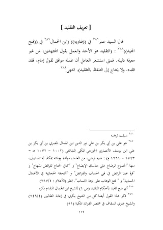119
[‫يف‬‫ر‬‫تع‬‫التقليد‬]
‫عمر‬ ‫السيد‬ ‫قال‬246
‫يف‬((‫فتاويه‬))‫اجلمال‬ ‫ابن‬‫و‬24,
‫يف‬((‫فتح‬
‫اجمليد‬))244
:(‫األ‬ ‫هو‬ ‫التقليد‬‫اجملتهدين‬ ‫بقول‬ ‫العمل‬‫و‬ ‫طذ‬،‫غري‬ ‫من‬
‫فة‬‫ر‬‫مع‬‫دليله‬.‫إمام‬ ‫لقول‬ ‫افق‬‫و‬‫م‬ ‫عمله‬ ‫أن‬ ‫العامل‬ ‫استشعر‬ ‫فمىت‬،‫فقد‬
‫قلده‬،‫بالتقليد‬ ‫التلفظ‬ ‫إىل‬ ‫حيتاج‬ ‫وال‬).‫انتهى‬241
246
‫ترمجته‬ ‫سبقت‬
24,
‫بن‬ ‫بكر‬ ‫أيب‬ ‫بن‬ ‫املصري‬ ‫اجلمال‬ ‫ابن‬ ‫الدين‬ ‫نور‬ ‫علي‬ ‫بن‬ ‫بكر‬ ‫أيب‬ ‫بن‬ ‫علي‬ ‫هو‬
‫الشافعي‬ ‫املكي‬ ‫اخلمرجي‬ ‫األنصاري‬ ‫يوسف‬ ‫ابن‬ ‫علي‬(9663-96,3‫ـ‬‫ه‬=
9212-9669‫م‬):‫لده‬‫و‬‫م‬ ‫العلماء‬ ‫من‬ ،‫فرضي‬ ‫فقيه‬،‫تصانيف‬ ‫له‬ ،‫مبكة‬ ‫ووفاته‬
‫منها‬"‫ا‬‫اإليضاح‬ ‫مناسك‬ ‫على‬ ‫الوضاح‬ ‫جملموع‬"‫و‬"‫ل‬ ‫احملتاج‬ ‫كايف‬‫فر‬‫املنهاج‬ ‫ائض‬"‫و‬
"‫عني‬ ‫قرة‬‫ائض‬‫ر‬‫الف‬‫و‬ ‫احلساب‬ ‫فين‬ ‫يف‬ ‫ائض‬‫ر‬‫ال‬"‫و‬"‫ا‬ ‫التحفة‬‫األعمال‬ ‫يف‬ ‫ية‬‫ز‬‫حلجا‬
‫احلسابية‬"‫و‬"‫احلساب‬ ‫نمهة‬ ‫على‬ ‫الوهاب‬ ‫فتح‬."‫انظر‬(‫األعالم‬:1/36,)
244
‫التقليد‬ ‫بأحكام‬ ‫اجمليد‬ ‫فتح‬ ‫أي‬(‫ص‬9)‫ذكره‬ ‫املتقدم‬ ‫اجلمال‬ ‫ابن‬ ‫للشيخ‬
241
‫ب‬ ‫الشيخ‬ ‫من‬ ‫كل‬ ‫أيضا‬ ‫القول‬ ‫هذا‬ ‫ذكر‬‫الطالبني‬ ‫إعانة‬ ‫يف‬ ‫كري‬(1/311)
‫املكية‬ ‫ائد‬‫و‬‫الف‬ ‫خمتصر‬ ‫يف‬ ‫السقاف‬ ‫علوي‬ ‫الشيخ‬‫و‬(29)
 