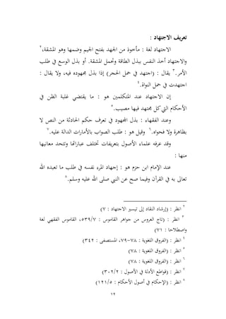 12
‫االجتهاد‬ ‫تعريف‬:
‫لغة‬ ‫االجتهاد‬:،‫املشقة‬ ‫وهو‬ ‫وضمها‬ ‫اجليم‬ ‫بفتح‬ ‫اجلهد‬ ‫من‬ ‫مأطوذ‬3
‫اال‬‫و‬‫املشقة‬ ‫وحتمل‬ ‫الطاقة‬ ‫ببذل‬ ‫النفس‬ ‫أطذ‬ ‫جتهاد‬.‫طلب‬ ‫يف‬ ‫الوسع‬ ‫بذل‬ ‫أو‬
‫األمر‬.2
‫يقال‬:(‫احلجر‬ ‫محل‬ ‫يف‬ ‫اجتهد‬)‫فيه‬ ‫جمهوده‬ ‫بذل‬ ‫إذا‬،‫يقال‬ ‫وال‬:
‫اة‬‫و‬‫الن‬ ‫محل‬ ‫يف‬ ‫اجتهدت‬.1
‫االجتهاد‬ ‫إن‬‫هو‬ ‫املتكلمني‬ ‫عند‬:‫يف‬ ‫الظن‬ ‫غلبة‬ ‫يقتضي‬ ‫ما‬
‫مصيب‬ ‫فيها‬ ‫جمتهد‬ ‫كل‬‫اليت‬ ‫األحكام‬.2
‫الفقهاء‬ ‫وعند‬:‫ال‬ ‫النص‬ ‫من‬ ‫احلادثة‬ ‫حكم‬ ‫تعرف‬ ‫يف‬ ‫اجملهود‬ ‫بذل‬
‫اه‬‫و‬‫فح‬ ‫وال‬ ‫بظاهرة‬.6
‫هو‬ ‫وقيل‬:‫عليه‬ ‫الدالة‬ ‫ات‬‫ر‬‫باألما‬ ‫اب‬‫و‬‫الص‬ ‫طلب‬.,
‫معاني‬ ‫وتتحد‬ ‫اهتا‬‫ر‬‫عبا‬ ‫ختتلف‬ ‫يفات‬‫ر‬‫بتع‬ ‫األصول‬ ‫علماء‬ ‫عرفه‬ ‫وقد‬‫ها‬
‫منها‬:
‫هو‬ ‫حمم‬ ‫ابن‬ ‫اإلمام‬ ‫عند‬:‫اهلل‬ ‫تعبده‬ ‫ما‬ ‫طلب‬ ‫يف‬ ‫نفسه‬ ‫املرء‬ ‫إجهاد‬
‫وسلم‬ ‫عليه‬ ‫اهلل‬ ‫صلى‬ ‫النيب‬ ‫عن‬ ‫صح‬ ‫وفيما‬ ‫القرآن‬ ‫يف‬ ‫به‬ ‫تعاىل‬.4
3
‫انظر‬( :‫االجتهاد‬ ‫تيسري‬ ‫إىل‬ ‫النقاد‬ ‫إرشاد‬:,)
2
‫انظر‬( :‫القاموس‬ ‫اهر‬‫و‬‫ج‬ ‫من‬ ‫العروس‬ ‫تاج‬:,/221‫لغة‬ ‫الفقهي‬ ‫القاموس‬ ،
‫اصطالحا‬‫و‬:,9)
1
‫انظر‬( :‫اللغوية‬ ‫الفروق‬:,4-,1‫املستصفى‬ ،:213)
2
‫انظر‬( :‫اللغوية‬ ‫الفروق‬:,4)
6
‫انظر‬( :‫اللغوية‬ ‫الفروق‬:,4)
,
‫انظر‬( :‫األصول‬ ‫يف‬ ‫األدلة‬ ‫اطع‬‫و‬‫ق‬:3/263)
4
‫انظر‬( :‫األحكام‬ ‫أصول‬ ‫يف‬ ‫اإلحكام‬:2/939)
 