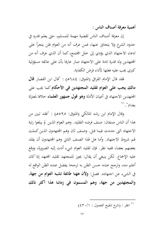 17
‫الناس‬ ‫أصناف‬ ‫معرفة‬ ‫أهمية‬:
‫يف‬ ‫قدره‬ ‫يعلم‬ ‫حىت‬ ،‫للمسلم‬ ‫مهمة‬ ‫لقضية‬ ‫الناس‬ ‫أصناف‬ ‫معرفة‬ ‫إن‬
،‫عنها‬ ‫يتجاوز‬ ‫وال‬ ‫ع‬‫الشر‬ ‫حدود‬‫أ‬‫ر‬‫يتج‬ ‫فلن‬ ‫ام‬‫و‬‫الع‬ ‫من‬ ‫أنه‬ ‫عرف‬ ‫فمن‬‫على‬
‫طل‬ ‫إىل‬ ‫يؤدي‬ ‫الذي‬ ‫االجتهاد‬ ‫ادعاء‬‫اجمل‬ ‫ل‬‫من‬ ‫أنه‬ ‫عرف‬ ‫الذي‬ ‫أن‬ ‫كما‬،‫تمع‬
‫لية‬‫و‬‫مسؤ‬ ‫عاتقه‬ ‫على‬ ‫بأن‬ ‫عارفا‬ ‫صار‬ ‫االجتهاد‬ ‫على‬ ‫تامة‬ ‫قدرة‬ ‫له‬‫و‬ ‫اجملتهدين‬
‫الكفاية‬ ‫فرض‬ ‫ألداء‬ ‫فعلها‬ ‫عليه‬ ‫جيب‬ ‫كربى‬.
‫ايف‬‫ر‬‫الق‬ ‫اإلمام‬ ‫قال‬ ‫فقد‬(‫املتوىف‬:641‫ـ‬‫ه‬: )"‫القصار‬ ‫ابن‬ ‫قال‬‫قال‬
‫األحكام‬ ‫في‬ ‫المجتهدين‬ ‫تقليد‬ ‫العوام‬ ‫على‬ ‫يجب‬ ‫مالك‬‫على‬ ‫جيب‬ ‫كما‬
‫األدلة‬ ‫أعيان‬ ‫يف‬ ‫االجتهاد‬ ‫اجملتهدين‬‫العلماء‬ ‫جمهور‬ ‫قول‬ ‫وهو‬‫لة‬‫م‬‫ملعت‬ ‫طالفا‬
‫بغداد‬".39
‫رشد‬ ‫ابن‬ ‫اإلمام‬ ‫وقال‬‫املالكي‬(‫املتوىف‬:212‫ـ‬‫ه‬):"‫فقد‬‫من‬ ‫تبني‬
‫صنفان‬ ‫الناس‬ ‫أن‬ ‫هذا‬:‫التقليد‬ ‫فرضه‬ ‫صنف‬.‫تبة‬‫ر‬ ‫ا‬‫و‬‫يبلغ‬ ‫مل‬ ‫الذين‬ ‫ام‬‫و‬‫الع‬ ‫وهم‬
‫قبل‬ ‫فيما‬ ‫حددت‬ ‫الىت‬ ‫االجتهاد‬.‫وصن‬‫كملت‬‫الذين‬ ‫اجملتهدون‬ ‫وهم‬ ‫ثان‬ ‫ف‬
‫االجتهاد‬ ‫شروط‬ ‫هلم‬.‫يقلد‬ ‫أن‬ ‫اجملتهدون‬ ‫وهم‬ ‫الياين‬ ‫الصنف‬ ‫هلذا‬ ‫هل‬ ‫أما‬‫و‬
‫نظر‬ ‫ففيه‬ ،‫بعضا‬ ‫بعضهم‬.‫ووقع‬ ،‫الضرورة‬ ‫إليه‬ ‫أدت‬ ‫شيء‬ ‫ام‬‫و‬‫الع‬ ‫تقليد‬ ‫فإن‬
‫اإلمجاع‬ ‫عليه‬.‫يقال‬ ‫أن‬ ‫ينبغي‬ ‫لكن‬:‫كان‬ ‫إذا‬ ‫اجملتهد‬ ‫تقليد‬ ‫للمجتهد‬ ‫جيوز‬
‫حسن‬ ‫عنده‬ ‫وترجح‬ ،‫منه‬ ‫أعلم‬‫له‬ ‫اقع‬‫و‬‫ال‬ ‫الظن‬ ‫عنده‬ ‫يفضل‬ ‫ترجحا‬ ‫به‬ ‫الظن‬
‫اجتهاده‬ ‫عن‬ ‫الشىء‬ ‫يف‬.‫فصل‬:،‫جهة‬ ‫من‬ ‫العوام‬ ‫تشبه‬ ‫طائفة‬ ‫ههنا‬ ‫وألن‬
‫ذلك‬ ‫أكثر‬ ‫هذا‬ ‫زماننا‬ ‫في‬ ‫المسمون‬ ‫وهم‬ ،‫جهة‬ ‫من‬ ‫والمجتهدين‬
39
‫انظر‬( :‫الفصول‬ ‫تنقيح‬ ‫ح‬‫شر‬:9/126)
 