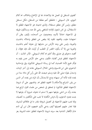 21
‫كالم‬ ‫ـ‬‫ه‬‫ا‬ ‫اخلالف‬‫و‬ ‫اإلمجاع‬ ‫يف‬ ‫هبا‬ ‫االعتداد‬‫و‬ ‫هبا‬ ‫العمل‬ ‫يف‬ ‫املستقل‬ ‫كفتوى‬
‫النووي‬.‫السيوطي‬ ‫قال‬:‫املستقل‬ ‫من‬ ‫مطلقا‬ ‫أعم‬ ‫فاملطلق‬،‫مستقل‬ ‫فكل‬
‫مطلق‬،‫مستقال‬ ‫مطلق‬ ‫كل‬ ‫ليس‬‫و‬،‫ال‬ ‫املطلق‬ ‫االجتهاد‬ ‫هو‬ ‫ادعيناه‬ ‫الذي‬‫و‬
‫االستقالل‬،‫رضي‬ ‫الشافعي‬ ‫لإلمام‬ ‫تابعون‬ ‫حنن‬ ‫بل‬‫عنه‬ ‫اهلل‬،‫يقه‬‫ر‬‫ط‬ ‫وسالكون‬
‫ألمره‬ ‫امتياال‬ ‫االجتهاد‬ ‫يف‬،‫أصحابه‬ ‫من‬ ‫ومعدودون‬،‫أن‬ ‫يظن‬ ‫كيف‬‫و‬
‫مقيد‬ ‫اجتهادنا‬،‫باحلديث‬ ‫بإطالله‬ ‫املطلق‬ ‫عن‬ ‫ينقص‬ ‫إمنا‬ ‫املقيد‬ ‫اجملتهد‬‫و‬
‫بية‬‫ر‬‫الع‬‫و‬،‫باحلديث‬ ‫أعلم‬ ‫هبا‬‫ر‬‫مغ‬ ‫إىل‬ ‫مشرقها‬ ‫من‬ ‫األرض‬ ‫وجه‬ ‫على‬ ‫ليس‬‫و‬
‫اهلل‬ ‫لياء‬‫و‬‫أ‬ ‫أو‬ ‫القطب‬ ‫أو‬ ‫اخلضر‬ ‫يكون‬ ‫أن‬ ‫إال‬ ‫مين‬ ‫بية‬‫ر‬‫الع‬‫و‬،‫مل‬ ‫هؤالء‬ ‫فإن‬
‫السيوطي‬ ‫كالم‬ ‫ـ‬‫ه‬‫ا‬ ‫أعلم‬ ‫اهلل‬‫و‬ ‫عباريت‬ ‫يف‬ ‫دطوهلم‬ ‫أقصد‬.‫اليالث‬ ‫األمر‬:‫أن‬
‫كفاية‬ ‫فرض‬ ‫املطلق‬ ‫االجتهاد‬،‫به‬ ‫يقوم‬ ‫عمن‬ ‫األرض‬ ‫طلو‬ ‫يدعي‬ ‫فكيف‬
‫فيأمث‬‫احملمدية‬ ‫األمة‬ ‫مجيع‬،‫املذكورة‬ ‫السيوطي‬ ‫رسالة‬ ‫يف‬ ‫كما‬،‫ويف‬((‫حاشية‬
‫قاسم‬ ‫ابن‬ ‫على‬ ‫الباجوري‬))‫بقاء‬ ‫السيوطي‬ ‫اجلالل‬ ‫ادعى‬‫و‬‫الممان‬ ‫آطر‬ ‫إىل‬ ‫ه‬،
‫وسلم‬ ‫عليه‬ ‫اهلل‬ ‫صلى‬ ‫له‬‫و‬‫بق‬ ‫استدل‬‫و‬«‫من‬ ‫سنة‬ ‫مائة‬ ‫كل‬‫أس‬‫ر‬ ‫على‬ ‫اهلل‬ ‫يبعث‬
‫دينها‬ ‫أمر‬ ‫األمة‬ ‫هلذه‬ ‫جيدد‬»‫جي‬ ‫مبن‬ ‫اد‬‫ر‬‫امل‬ ‫بأن‬ ‫االستدالل‬ ‫ومنع‬‫الدين‬ ‫أمر‬ ‫دد‬
‫ـ‬‫ه‬‫ا‬ ‫املطلق‬ ‫اجملتهد‬ ‫ال‬ ‫األحكام‬‫و‬ ‫ائع‬‫ر‬‫الش‬ ‫يقرر‬ ‫من‬.‫شروط‬ ‫أن‬ ‫على‬ ‫اجلمهور‬‫و‬
‫فما‬ ‫ابع‬‫ر‬‫ال‬ ‫القرن‬ ‫علماء‬ ‫من‬ ‫شخص‬ ‫يف‬ ‫تتحقق‬ ‫مل‬ ‫املذكورة‬ ‫املطلق‬ ‫االجتهاد‬
‫بعده‬،‫اه‬‫و‬‫دع‬ ‫له‬ ‫تسلم‬ ‫ال‬ ‫منهم‬ ‫بلوغها‬ ‫ادعى‬ ‫من‬ ‫أن‬‫و‬،‫ال‬ ‫بلوغها‬ ‫أن‬ ‫ضرورة‬
‫الدعوى‬ ‫مبجرد‬ ‫ييبت‬،‫جي‬ ‫ال‬ ‫الكفاية‬ ‫فرض‬ ‫أن‬‫و‬‫حتصيله‬ ‫به‬ ‫املكلفني‬ ‫على‬ ‫ب‬،
‫ية‬‫ر‬‫البش‬ ‫طاقاهتم‬ ‫يف‬ ‫ما‬ ‫بقدر‬ ‫شروطه‬ ‫حتصيل‬ ‫يف‬ ‫االجتهاد‬ ‫عليهم‬ ‫جيب‬ ‫وإمنا‬،
‫مجيعهم‬ ‫تأثيم‬ ‫يدعي‬ ‫كيف‬ ‫حتصيلها‬ ‫عليهم‬ ‫تعذر‬ ‫فإذا‬،‫الدم‬ ‫أيب‬ ‫ابن‬ ‫قال‬
‫املطلق‬ ‫االجتهاد‬ ‫شروط‬ ‫سرده‬ ‫بعد‬ ‫الشامية‬ ‫األقطار‬ ‫عامل‬:‫يعم‬ ‫الشروط‬ ‫هذه‬
 