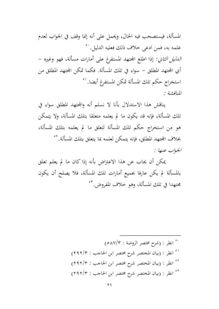 26
‫لعدم‬ ‫اب‬‫و‬‫اجل‬ ‫يف‬ ‫وقف‬ ‫إمنا‬ ‫أنه‬ ‫على‬ ‫وحيمل‬ ،‫احلال‬ ‫فيه‬ ‫فيستصحب‬ ،‫املسألة‬
‫الدليل‬ ‫فعليه‬ ‫ذلك‬ ‫طالف‬ ‫ادعى‬ ‫فمن‬ ،‫به‬ ‫علمه‬.26
‫الياين‬ ‫الدليل‬:‫وغريه‬ ‫فهو‬ ،‫مسألة‬ ‫ات‬‫ر‬‫أما‬ ‫على‬ ‫غ‬‫املستفر‬ ‫اجملتهد‬ ‫اطلع‬ ‫إذا‬-
‫أ‬‫املطلق‬ ‫اجملتهد‬ ‫ي‬-‫املسألة‬ ‫تلك‬ ‫يف‬ ‫اء‬‫و‬‫س‬.‫من‬ ‫املطلق‬ ‫اجملتهد‬ ‫متكن‬ ‫فكما‬
‫أيضا‬ ‫غ‬‫املستفر‬ ‫متكن‬ ‫املسألة‬ ‫تلك‬ ‫حكم‬ ‫اج‬‫ر‬‫استخ‬.29
‫املناقشة‬:
‫يف‬ ‫اء‬‫و‬‫س‬ ‫املطلق‬ ‫اجملتهد‬‫و‬ ‫أنه‬ ‫نسلم‬ ‫ال‬ ‫بأنا‬ ‫االستدالل‬ ‫هذا‬ ‫يناقش‬
‫يتمكن‬ ‫وال‬ ،‫املسألة‬ ‫بتلك‬ ‫متعلقا‬ ‫يعلمه‬ ‫مل‬ ‫ما‬ ‫يكون‬ ‫قد‬ ‫فإنه‬ ،‫املسألة‬ ‫تلك‬
‫هو‬،‫املسألة‬ ‫بتلك‬ ‫يعلمه‬ ‫مل‬ ‫ما‬ ‫لتعلق‬ ‫املسألة‬ ‫تلك‬ ‫حكم‬ ‫اج‬‫ر‬‫استخ‬ ‫من‬
‫املسألة‬ ‫بتلك‬ ‫يتعلق‬ ‫مبا‬ ‫لعلمه‬ ‫يتمكن‬ ‫فإنه‬ ،‫املطلق‬ ‫اجملتهد‬ ‫خبالف‬.23
‫عنها‬ ‫اب‬‫و‬‫اجل‬:
‫تعلق‬ ‫يعلم‬ ‫مل‬ ‫ما‬ ‫كان‬ ‫إذا‬ ‫بأنه‬ ‫اض‬‫رت‬‫االع‬ ‫هذا‬ ‫عن‬ ‫جياب‬ ‫أن‬ ‫ميكن‬
‫أن‬ ‫يصلح‬ ‫فال‬ ،‫املسألة‬ ‫تلك‬ ‫ات‬‫ر‬‫أما‬ ‫جبميع‬ ‫فا‬‫ر‬‫عا‬ ‫يكن‬ ‫مل‬ ‫باملسألة‬‫يكون‬
‫املفروض‬ ‫طالف‬ ‫وهو‬ ،‫املسألة‬ ‫تلك‬ ‫يف‬ ‫جمتهدا‬.22
26
‫انظر‬:(‫الروضة‬ ‫خمتصر‬ ‫ح‬‫شر‬:2/24,)
29
‫انظر‬( :‫احلاجب‬ ‫ابن‬ ‫خمتصر‬ ‫ح‬‫شر‬ ‫املختصر‬ ‫بيان‬:2/313)
23
‫انظر‬( :‫احلاجب‬ ‫ابن‬ ‫خمتصر‬ ‫ح‬‫شر‬ ‫املختصر‬ ‫بيان‬:2/313)
22
‫انظر‬( :‫خمت‬ ‫ح‬‫شر‬ ‫املختصر‬ ‫بيان‬‫احلاجب‬ ‫ابن‬ ‫صر‬:2/313)
 