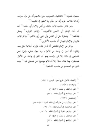 29
‫املصوبة‬ ‫يسمون‬.66
،‫اب‬‫و‬‫ص‬ ‫قول‬ ‫كل‬‫أن‬ ‫كالمهم‬‫معىن‬ ‫بالتصويب‬ ‫فالقائلون‬
‫يعة‬‫ر‬‫الش‬ ‫يف‬ ‫حمظور‬ ‫وال‬ ‫منكر‬ ‫غري‬ ‫أنه‬‫و‬ ،‫حق‬ ‫االطتالف‬ ‫أن‬‫و‬.6,
‫حنيفة‬ ‫أيب‬ ‫اإلمام‬‫و‬ ‫أنس‬ ‫بن‬ ‫مالك‬ ‫اإلمام‬ ‫مذهب‬ ‫ظاهر‬ ‫وهو‬.64
‫كما‬
‫األشعري‬ ‫احلسن‬ ‫أيب‬ ‫اإلمام‬ ‫اجتاه‬ ‫أنه‬،61
،‫ايل‬‫م‬‫الغ‬ ‫اإلمام‬‫و‬,6
‫وبعض‬
‫املتكلمني‬,9
‫هاشم‬ ‫أيب‬‫و‬ ‫علي‬ ‫أيب‬‫و‬ ‫اهلذيل‬ ‫أيب‬ ‫ميل‬ ‫لة‬‫م‬‫املعت‬‫و‬.,3
‫وذكر‬‫اإلمام‬
‫و‬ ‫املاوردي‬‫اإلمام‬‫ين‬‫ر‬‫األكي‬ ‫مذهب‬ ‫أنه‬ ‫الروياين‬.,2
‫الشافعي‬ ‫اإلمام‬ ‫عن‬ ‫وذكر‬‫أحدمها‬ ،‫لني‬‫و‬‫ق‬ ‫ذلك‬ ‫يف‬ ‫له‬ ‫أن‬:،‫هذا‬ ‫ميل‬
‫الياين‬‫و‬:‫وقيل‬ ،‫باطل‬ ‫اه‬‫و‬‫س‬ ‫وما‬ ،‫ال‬‫و‬‫األق‬ ‫من‬ ‫احد‬‫و‬ ‫يف‬ ‫احلق‬ ‫أن‬:‫ليس‬
‫ال‬‫و‬‫األق‬ ‫من‬ ‫احد‬‫و‬ ‫يف‬ ‫احلق‬ ‫أن‬ ‫وهو‬ ،‫احد‬‫و‬ ‫قول‬ ‫إال‬ ‫ذلك‬ ‫يف‬ ‫للشافعي‬
‫فيه‬ ‫املخطئ‬ ‫عن‬ ‫موضوع‬ ‫اإلمث‬ ‫أن‬ ‫إال‬ ،‫ططأ‬ ‫عداه‬ ‫وما‬ ،‫املختلفني‬.,1
‫وهذا‬
‫الشافعي‬ ‫مذهب‬ ‫من‬ ‫الصحيح‬ ‫هو‬ ‫الياين‬‫ة‬.,2
66
(‫البمدوي‬ ‫أصول‬ ‫ح‬‫شر‬ ‫ار‬‫ر‬‫األس‬ ‫كشف‬:1/94)
6,
(‫افقات‬‫و‬‫امل‬:2/66)
64
‫انظر‬( :‫املتفقه‬ ‫و‬ ‫الفقيه‬:3/991)
61
‫انظر‬( :‫الفقه‬ ‫أصول‬ ‫يف‬ ‫اللمع‬:929)
,6
(‫املستصفى‬:342)
,9
‫انظر‬( :‫املقارن‬ ‫الفقه‬ ‫أصول‬ ‫علم‬ ‫يف‬ ‫املهذب‬:2/3226)
,3
‫انظر‬:(‫الفقه‬ ‫أصول‬ ‫يف‬ ‫املعتمد‬:3/2,6)
,2
‫انظر‬:(‫الفقه‬ ‫أصول‬ ‫يف‬ ‫احمليط‬ ‫البحر‬:4/343)
,1
‫انظر‬( :‫املتفقه‬ ‫و‬ ‫الفقيه‬:3/991)
,2
‫انظر‬( :‫الفقه‬ ‫أصول‬ ‫يف‬ ‫اللمع‬:929)
 
