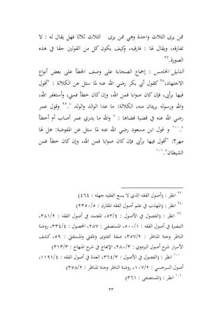 33
‫له‬ ‫يقال‬ ‫فهل‬ ‫ثالثا‬ ‫اليالث‬ ‫يرى‬ ‫ممن‬ ‫وهي‬ ‫احدة‬‫و‬ ‫اليالث‬ ‫يرى‬ ‫ممن‬:‫ال‬
‫هلا‬ ‫ويقال‬ ،‫قه‬‫ر‬‫تفا‬:‫هذه‬ ‫يف‬ ‫حقا‬ ‫لني‬‫و‬‫الق‬ ‫من‬ ‫كل‬ ‫يكون‬ ‫كيف‬‫و‬ ،‫قيه‬‫ر‬‫فا‬
‫الصورة‬.1,
‫اخلامس‬ ‫الدليل‬:‫إ‬‫اخلط‬ ‫وصف‬ ‫على‬ ‫الصحابة‬ ‫مجاع‬‫أ‬‫بعض‬ ‫على‬‫أ‬‫اع‬‫و‬‫ن‬
‫اال‬‫جت‬،‫هاد‬14
‫الكاللة‬ ‫عن‬ ‫سئل‬ ‫ملا‬ ‫عنه‬ ‫اهلل‬ ‫رضي‬ ‫بكر‬ ‫أيب‬ ‫كقول‬" :‫أقول‬
،‫اهلل‬ ‫أستغفر‬‫و‬ ،‫فمين‬ ‫ططأ‬ ‫كان‬ ‫وإن‬ ،‫اهلل‬ ‫فمن‬ ‫ابا‬‫و‬‫ص‬ ‫كان‬ ‫فإن‬ ،‫أىي‬‫ر‬‫ب‬ ‫فيها‬
‫الكاللة‬ ،‫منه‬ ‫يئان‬‫ر‬‫ب‬ ‫له‬‫و‬‫ورس‬ ‫اهلل‬‫و‬:‫لد‬‫و‬‫ال‬‫و‬ ‫الد‬‫و‬‫ال‬ ‫عدا‬ ‫ما‬."11
‫عمر‬ ‫وقول‬
‫قضاها‬ ‫قضية‬ ‫يف‬ ‫عنه‬ ‫اهلل‬ ‫رضي‬" :‫أ‬ ‫أصاب‬ ‫عمر‬ ‫يدري‬ ‫ما‬ ‫اهلل‬‫و‬‫أططأ‬ ‫م‬
."966
‫عنه‬ ‫اهلل‬ ‫رضي‬ ‫مسعود‬ ‫ابن‬ ‫قول‬ ‫و‬‫مل‬‫املفوضة‬ ‫عن‬ ‫سئل‬ ‫ا‬:‫هلا‬ ‫هل‬
‫مهر‬‫؟‬:"‫فمن‬ ‫ططأ‬ ‫كان‬ ‫وإن‬ ،‫اهلل‬ ‫فمن‬ ‫ابا‬‫و‬‫ص‬ ‫كان‬ ‫فإن‬ ‫أىي‬‫ر‬‫ب‬ ‫فيها‬ ‫أقول‬
‫الشيطان‬".969
1,
‫انظر‬( :‫جهله‬ ‫الفقيه‬ ‫يسع‬ ‫ال‬ ‫الذي‬ ‫الفقه‬ ‫أصول‬:161)
14
‫انظر‬( :‫املقارن‬ ‫الفقه‬ ‫أصول‬ ‫علم‬ ‫يف‬ ‫املهذب‬:2/3226)
11
‫انظر‬( :‫الفصول‬‫األصول‬ ‫يف‬:1/22‫الفقه‬ ‫أصول‬ ‫يف‬ ‫املعتمد‬ ،:3/249،
‫الفقه‬ ‫أصول‬ ‫يف‬ ‫التبصرة‬:9/266‫املستصفى‬ ،:34,‫احملصول‬ ،:1/221‫روضة‬ ،
‫املناظر‬ ‫وجنة‬ ‫الناظر‬:3/22,‫املستفيت‬‫و‬ ‫املفيت‬‫و‬ ‫الفتوى‬ ‫صفة‬ ،:21‫كشف‬ ،
‫البمدوي‬ ‫أصول‬ ‫ح‬‫شر‬ ‫ار‬‫ر‬‫األس‬:2/346‫املنهاج‬ ‫ح‬‫شر‬ ‫يف‬ ‫اإلهباج‬ ،:2/292)
966
‫انظر‬( :‫األصول‬ ‫يف‬ ‫الفصول‬:2/261‫الفقه‬ ‫أصول‬ ‫يف‬ ‫العدة‬ ،:1/9919،
‫السرطسي‬ ‫أصول‬:3/96,‫املناظر‬ ‫وجنة‬ ‫الناظر‬ ‫روضة‬ ،:3/224)
969
‫انظر‬( :‫املستصفى‬:269)
 
