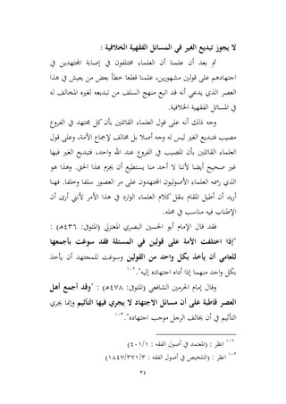 34
‫الخالفية‬ ‫الفقهية‬ ‫المسائل‬ ‫في‬ ‫الغير‬ ‫تبديع‬ ‫يجوز‬ ‫ال‬:
‫اجملتهدين‬ ‫إصابة‬ ‫يف‬ ‫خمتلفون‬ ‫العلماء‬ ‫أن‬ ‫علمنا‬ ‫أن‬ ‫بعد‬ ‫مث‬‫يف‬
‫علمنا‬ ،‫ين‬‫ر‬‫مشهو‬ ‫لني‬‫و‬‫ق‬ ‫على‬ ‫اجتهادهم‬‫هذا‬ ‫يف‬ ‫يعيش‬ ‫من‬ ‫بعض‬ ‫ططأ‬ ‫قطعا‬
‫له‬ ‫املخالف‬ ‫لغريه‬ ‫تبديعه‬ ‫من‬ ‫السلف‬ ‫منهج‬ ‫اتبع‬ ‫قد‬ ‫أنه‬ ‫يدعي‬ ‫الذي‬ ‫العصر‬
‫اخلالفية‬ ‫الفقهية‬ ‫املسائل‬ ‫يف‬.
‫القائل‬ ‫العلماء‬ ‫قول‬ ‫على‬ ‫أنه‬ ‫ذلك‬ ‫وجه‬‫ني‬‫الفروع‬ ‫يف‬ ‫جمتهد‬ ‫كل‬ ‫بأن‬
‫خم‬ ‫بل‬ ‫أصال‬ ‫وجه‬ ‫له‬ ‫ليس‬ ‫الغري‬ ‫فتبديع‬ ‫مصيب‬‫قول‬ ‫وعلى‬ ،‫األمة‬ ‫إلمجاع‬ ‫الف‬
‫القائل‬ ‫العلماء‬‫ني‬‫فيها‬ ‫الغري‬ ‫فتبديع‬ ،‫احد‬‫و‬ ‫اهلل‬ ‫عند‬ ‫الفروع‬ ‫يف‬ ‫املصيب‬ ‫بأن‬
‫احلق‬ ‫هبذا‬ ‫جيمم‬ ‫أن‬ ‫يستطيع‬ ‫منا‬ ‫أحد‬ ‫ال‬ ‫ألننا‬ ‫أيضا‬ ‫صحيح‬ ‫غري‬.‫هو‬ ‫وهذا‬
‫وطلفا‬ ‫سلفا‬ ‫العصور‬ ‫مر‬ ‫على‬ ‫اجملتهدون‬ ‫ليون‬‫و‬‫األص‬ ‫العلماء‬ ‫رمسه‬ ‫الذي‬.‫فهنا‬
‫بنق‬ ‫املقام‬ ‫أطيل‬ ‫أن‬ ‫يد‬‫ر‬‫أ‬‫أن‬ ‫أرى‬ ‫ألنين‬ ‫األمر‬ ‫هذا‬ ‫يف‬ ‫ارد‬‫و‬‫ال‬ ‫العلماء‬ ‫كالم‬ ‫ل‬
‫حمله‬ ‫يف‬ ‫مناسب‬ ‫فيه‬ ‫اإلطناب‬.
‫فقد‬‫قال‬‫اإلمام‬‫البص‬ ‫احلسني‬ ‫أبو‬‫املعتميل‬ ‫ري‬(‫املتوىف‬:126‫ـ‬‫ه‬: )
"‫بأجمعها‬ ‫سوغت‬ ‫فقد‬ ‫المسئلة‬ ‫في‬ ‫قولين‬ ‫على‬ ‫األمة‬ ‫اختلفت‬ ‫إذا‬
‫القولين‬ ‫من‬ ‫واحد‬ ‫بكل‬ ‫يأخذ‬ ‫أن‬ ‫للعامي‬‫يأطذ‬ ‫أن‬ ‫للمجتهد‬ ‫وسوغت‬
‫إليه‬ ‫اجتهاده‬ ‫أداه‬ ‫إذا‬ ‫منهما‬ ‫احد‬‫و‬ ‫بكل‬".963
‫و‬‫إمام‬ ‫قال‬‫احلرمني‬‫الشافعي‬(‫املتوىف‬:1,4‫ـ‬‫ه‬: )"‫وقد‬‫أ‬‫جمع‬‫أ‬‫هل‬
‫على‬ ‫قاطبة‬ ‫العصر‬‫أ‬‫التأثيم‬ ‫فيها‬ ‫يجري‬ ‫ال‬ ‫االجتهاد‬ ‫مسائل‬ ‫ن‬‫و‬‫إ‬‫جيري‬ ‫منا‬
‫يف‬ ‫التأثيم‬‫أ‬‫اجتهاده‬ ‫موجب‬ ‫الرجل‬ ‫خيالف‬ ‫ن‬."962
963
‫انظر‬( :‫الفقه‬ ‫أصول‬ ‫يف‬ ‫املعتمد‬:9/169)
962
‫انظر‬:(‫الفقه‬ ‫أصول‬ ‫يف‬ ‫التلخيص‬:2/2,9/941,)
 