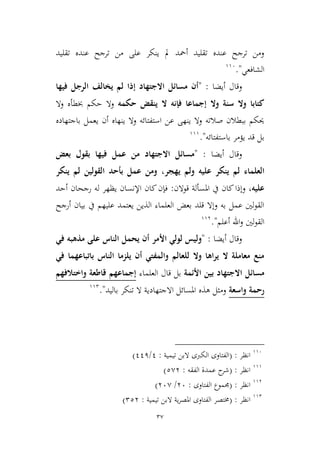 37
‫تقليد‬ ‫عنده‬ ‫ترجح‬ ‫من‬ ‫على‬ ‫ينكر‬ ‫مل‬ ‫أمحد‬ ‫تقليد‬ ‫عنده‬ ‫ترجح‬ ‫ومن‬
‫الشافعي‬".996
‫وقال‬‫أيضا‬:"‫فيها‬ ‫الرجل‬ ‫يخالف‬ ‫لم‬ ‫إذا‬ ‫االجتهاد‬ ‫مسائل‬ ‫أن‬
‫وال‬ ‫سنة‬ ‫وال‬ ‫كتابا‬‫إ‬‫حكمه‬ ‫ينقض‬ ‫ال‬ ‫فإنه‬ ‫جماعا‬‫خب‬ ‫حكم‬ ‫وال‬‫ط‬‫أ‬‫وال‬ ‫ه‬
‫باجتهاده‬ ‫يعمل‬ ‫أن‬ ‫ينهاه‬ ‫وال‬ ‫استفتائه‬ ‫عن‬ ‫ينهى‬ ‫وال‬ ‫صالته‬ ‫ببطالن‬ ‫حيكم‬
‫باستفتائه‬ ‫يؤمر‬ ‫قد‬ ‫بل‬".999
‫وقال‬‫أيضا‬:"‫بعض‬ ‫بقول‬ ‫فيها‬ ‫عمل‬ ‫من‬ ‫االجتهاد‬ ‫مسائل‬
‫لم‬ ‫العلماء‬‫يهجر‬ ‫ولم‬ ‫عليه‬ ‫ينكر‬،‫ينكر‬ ‫لم‬ ‫القولين‬ ‫بأحد‬ ‫عمل‬ ‫ومن‬
‫عليه‬،‫قوالن‬ ‫املسألة‬ ‫يف‬ ‫كان‬‫وإذا‬:‫أحد‬ ‫رجحان‬ ‫له‬ ‫يظهر‬ ‫اإلنسان‬ ‫كان‬‫فإن‬
‫أرجح‬ ‫بيان‬ ‫يف‬ ‫عليهم‬ ‫يعتمد‬ ‫الذين‬ ‫العلماء‬ ‫بعض‬ ‫قلد‬ ‫وإال‬ ‫به‬ ‫عمل‬ ‫لني‬‫و‬‫الق‬
‫أعلم‬ ‫اهلل‬‫و‬ ‫لني‬‫و‬‫الق‬".993
‫وقال‬‫أيضا‬:"‫و‬‫عل‬ ‫الناس‬ ‫يحمل‬ ‫أن‬ ‫األمر‬ ‫لولي‬ ‫ليس‬‫ى‬‫مذه‬‫في‬ ‫به‬
‫في‬ ‫باتباعهما‬ ‫الناس‬ ‫يلزما‬ ‫أن‬ ‫والمفتي‬ ‫للعالم‬ ‫وال‬ ‫يراها‬ ‫ال‬ ‫معاملة‬ ‫منع‬
‫األئمة‬ ‫بين‬ ‫االجتهاد‬ ‫مسائل‬‫العلماء‬ ‫قال‬ ‫بل‬‫واختالفهم‬ ‫قاطعة‬ ‫إجماعهم‬
‫واسعة‬ ‫رحمة‬‫باليد‬ ‫تنكر‬ ‫ال‬ ‫االجتهادية‬ ‫املسائل‬ ‫هذه‬ ‫وميل‬".992
996
‫انظر‬( :‫تيمية‬ ‫البن‬ ‫الكربى‬ ‫الفتاوى‬:1/111)
999
‫انظر‬( :‫الفقه‬ ‫عمدة‬ ‫ح‬‫شر‬:2,3)
993
‫انظر‬( :‫الفتاوى‬ ‫جمموع‬:36/36,)
992
‫انظر‬( :‫تيمية‬ ‫البن‬ ‫ية‬‫ر‬‫املص‬ ‫الفتاوى‬ ‫خمتصر‬:223)
 