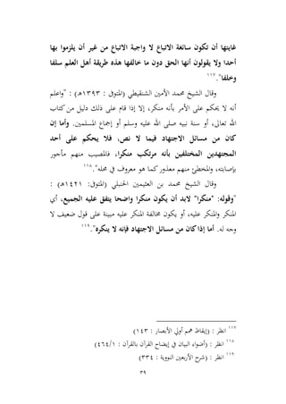 39
‫االتباع‬ ‫سائغة‬ ‫تكون‬ ‫أن‬ ‫غايتها‬‫بها‬ ‫يلزموا‬ ‫أن‬ ‫غير‬ ‫من‬ ‫االتباع‬ ‫واجبة‬ ‫ال‬
‫سلفا‬ ‫العلم‬ ‫أهل‬ ‫طريقة‬ ‫هذه‬ ‫خالفها‬ ‫ما‬ ‫دون‬ ‫الحق‬ ‫أنها‬ ‫يقولون‬ ‫وال‬ ‫أحدا‬
‫وخلفا‬".99,
‫و‬‫قال‬‫الشيخ‬‫الشنقيطي‬ ‫األمني‬ ‫حممد‬(‫املتوىف‬:9212‫ه‬):"‫اعلم‬‫و‬
‫دليل‬ ‫ذلك‬ ‫على‬ ‫قام‬ ‫إذا‬ ‫إال‬ ،‫منكر‬ ‫بأنه‬ ‫األمر‬ ‫على‬ ‫حيكم‬ ‫ال‬ ‫أنه‬‫كتاب‬‫من‬
‫أو‬ ،‫تعاىل‬ ‫اهلل‬‫وسلم‬ ‫عليه‬ ‫اهلل‬ ‫صلى‬ ‫نبيه‬ ‫سنة‬‫املسلمني‬ ‫إمجاع‬ ‫أو‬.‫إن‬ ‫وأما‬
‫أحد‬ ‫على‬ ‫يحكم‬ ‫فال‬ ،‫نص‬ ‫ال‬ ‫فيما‬ ‫االجتهاد‬ ‫مسائل‬ ‫من‬ ‫كان‬
‫منكرا‬ ‫تكب‬‫ر‬‫م‬ ‫بأنه‬ ‫المختلفين‬ ‫المجتهدين‬‫مأجور‬ ‫منهم‬ ‫فاملصيب‬ ،
‫حمله‬ ‫يف‬ ‫معروف‬ ‫هو‬ ‫كما‬‫معذور‬ ‫منهم‬ ‫املخطئ‬‫و‬ ،‫بإصابته‬".994
‫و‬‫قال‬‫الشيخ‬‫حممد‬‫بن‬‫العييمني‬‫احلنبلي‬(‫املتوىف‬:9139‫ـ‬‫ه‬: )
"‫وقوله‬" :‫ا‬‫ر‬‫منك‬"‫الجميع‬ ‫عليه‬ ‫يتفق‬ ‫واضحا‬ ‫ا‬‫ر‬‫منك‬ ‫يكون‬ ‫أن‬ ‫البد‬‫أي‬ ،
‫ال‬ ‫ضعيف‬ ‫قول‬ ‫على‬ ‫مبينة‬ ‫عليه‬ ‫املنكر‬ ‫خمالفة‬ ‫يكون‬ ‫أو‬ ،‫عليه‬ ‫املنكر‬‫و‬ ‫املنكر‬
‫له‬ ‫وجه‬.‫ينكره‬ ‫ال‬ ‫فإنه‬ ‫االجتهاد‬ ‫مسائل‬ ‫من‬ ‫كان‬‫إذا‬ ‫أما‬".991
99,
‫انظر‬( :‫األبصار‬ ‫أويل‬ ‫مهم‬ ‫إيقاظ‬:912)
994
‫انظر‬( :‫بالقرآن‬ ‫القرآن‬ ‫إيضاح‬ ‫يف‬ ‫البيان‬ ‫اء‬‫و‬‫أض‬:9/161)
991
‫انظر‬( :‫األ‬ ‫ح‬‫شر‬‫النووية‬ ‫بعني‬‫ر‬:221)
 
