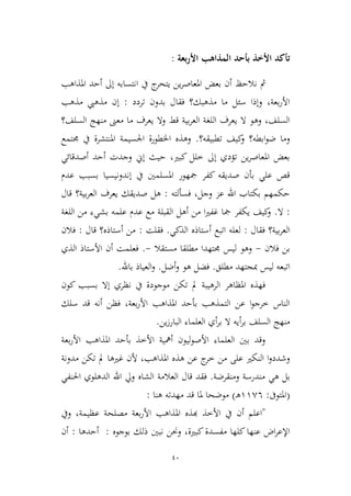 40
‫بعة‬‫ر‬‫األ‬ ‫المذاهب‬ ‫بأحد‬ ‫األخذ‬ ‫تأكد‬:
‫نالحظ‬ ‫مث‬‫املذاهب‬ ‫أحد‬ ‫إىل‬ ‫انتسابه‬ ‫يف‬ ‫ج‬‫يتحر‬ ‫ين‬‫ر‬‫املعاص‬ ‫بعض‬ ‫أن‬
‫تردد‬ ‫بدون‬ ‫فقال‬ ‫مذهبك؟‬ ‫ما‬ ‫سئل‬ ‫وإذا‬ ،‫بعة‬‫ر‬‫األ‬:‫مذهب‬ ‫مذهيب‬ ‫إن‬
‫قط‬ ‫بية‬‫ر‬‫الع‬ ‫اللغة‬ ‫يعرف‬ ‫ال‬ ‫وهو‬ ،‫السلف‬‫السلف؟‬ ‫منهج‬ ‫معىن‬ ‫ما‬ ‫يعرف‬ ‫وال‬
‫تطبيقه؟‬ ‫كيف‬‫و‬ ‫ابطه؟‬‫و‬‫ض‬ ‫وما‬.‫جمتمع‬ ‫يف‬ ‫املنتشرة‬ ‫اجلسيمة‬ ‫اخلطورة‬ ‫وهذه‬
‫أصدقائي‬ ‫أحد‬ ‫وجدت‬ ‫إين‬ ‫حيث‬ ،‫كبري‬ ‫طلل‬ ‫إىل‬ ‫تؤدي‬ ‫ين‬‫ر‬‫املعاص‬ ‫بعض‬
‫بسبب‬ ‫إندونيسيا‬ ‫يف‬ ‫املسلمني‬ ‫مجهور‬ ‫كفر‬ ‫صديقه‬ ‫بأن‬ ‫علي‬ ‫قص‬‫عدم‬
‫فسأ‬ ،‫وجل‬ ‫عم‬ ‫اهلل‬ ‫بكتاب‬ ‫حكمهم‬‫لته‬:‫قال‬ ‫بية؟‬‫ر‬‫الع‬ ‫يعرف‬ ‫صديقك‬ ‫هل‬
:‫ال‬.‫القبل‬ ‫أهل‬ ‫من‬ ‫ا‬‫ري‬‫غف‬ ‫مجا‬ ‫يكفر‬ ‫كيف‬‫و‬‫اللغة‬ ‫من‬ ‫بشيء‬ ‫علمه‬ ‫عدم‬ ‫مع‬ ‫ة‬
‫فقال‬ ‫بية؟‬‫ر‬‫الع‬:‫أستاذه‬ ‫اتبع‬ ‫لعله‬‫الذكي‬.‫فقلت‬:‫قال‬ ‫أستاذه؟‬ ‫من‬:‫فالن‬
‫فالن‬ ‫بن‬-‫مستقال‬ ‫مطلقا‬ ‫جمتهدا‬ ‫ليس‬ ‫وهو‬-.‫الذي‬ ‫األستاذ‬ ‫أن‬ ‫فعلمت‬
‫مطلق‬ ‫مبجتهد‬ ‫ليس‬ ‫اتبعه‬.‫أضل‬‫و‬ ‫هو‬ ‫فضل‬.‫باهلل‬ ‫العياذ‬‫و‬.
‫إ‬ ‫نظري‬ ‫يف‬ ‫موجودة‬ ‫تكن‬ ‫مل‬ ‫الرهيبة‬ ‫املظاهر‬ ‫فهذه‬‫كون‬ ‫بسبب‬ ‫ال‬
‫سلك‬ ‫قد‬ ‫أنه‬ ‫فظن‬ ،‫بعة‬‫ر‬‫األ‬ ‫املذاهب‬ ‫بأحد‬ ‫التمذهب‬ ‫عن‬ ‫ا‬‫و‬‫طرج‬ ‫الناس‬
‫منهج‬‫ين‬‫ز‬‫البار‬ ‫العلماء‬ ‫أي‬‫ر‬‫ب‬ ‫ال‬ ‫أيه‬‫ر‬‫ب‬ ‫السلف‬.
‫بعة‬‫ر‬‫األ‬ ‫املذاهب‬ ‫بأحد‬ ‫األطذ‬ ‫أمهية‬ ‫ليون‬‫و‬‫األص‬ ‫العلماء‬ ‫بني‬ ‫وقد‬
‫هذه‬ ‫عن‬ ‫ج‬‫طر‬ ‫من‬ ‫على‬ ‫النكري‬ ‫ا‬‫و‬‫وشدد‬‫مدونة‬ ‫تكن‬ ‫مل‬ ‫غريها‬ ‫ألن‬ ،‫املذاهب‬
‫مندرسة‬ ‫هي‬ ‫بل‬‫ومنق‬‫رضة‬.‫العالمة‬ ‫قال‬ ‫فقد‬‫الدهلوي‬ ‫اهلل‬ ‫ويل‬ ‫الشاه‬‫احلنفي‬
(‫املتوىف‬:99,6‫ـ‬‫ه‬)‫هنا‬ ‫مهدته‬ ‫قد‬ ‫ملا‬ ‫موضحا‬:
"‫أن‬ ‫اعلم‬‫عظيمة‬ ‫مصلحة‬ ‫بعة‬‫ر‬‫األ‬ ‫املذاهب‬ ‫هبذه‬ ‫األطذ‬ ‫يف‬،‫ويف‬
‫كبرية‬‫مفسدة‬ ‫كلها‬‫عنها‬ ‫اض‬‫ر‬‫اإلع‬،‫بوجوه‬ ‫ذلك‬ ‫نبني‬ ‫وحنن‬:‫أحدها‬:‫أن‬
 