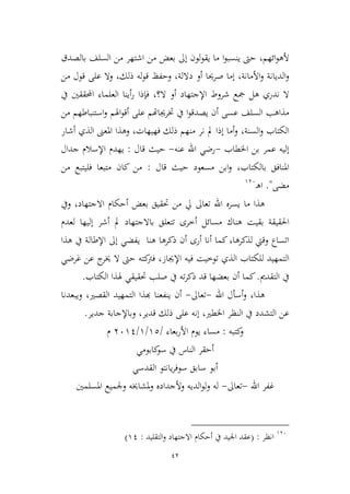 42
‫ائهم‬‫و‬‫أله‬،‫بالصدق‬ ‫السلف‬ ‫من‬ ‫اشتهر‬ ‫من‬ ‫بعض‬ ‫إىل‬ ‫لون‬‫و‬‫يق‬ ‫ما‬ ‫ا‬‫و‬‫ينسب‬ ‫حىت‬
‫األمانة‬‫و‬ ‫الديانة‬‫و‬،‫داللة‬ ‫أو‬ ‫صرحيا‬ ‫إما‬،‫ذلك‬ ‫له‬‫و‬‫ق‬ ‫وحفظ‬،‫من‬ ‫قول‬ ‫على‬ ‫وال‬
‫ال‬ ‫أو‬ ‫اإلجتهاد‬ ‫شروط‬ ‫مجع‬ ‫هل‬ ‫ندري‬ ‫ال‬‫؟‬،‫يف‬ ‫احملققني‬ ‫العلماء‬ ‫أينا‬‫ر‬ ‫فإذا‬
‫خترجيا‬ ‫يف‬ ‫ا‬‫و‬‫يصدق‬ ‫أن‬ ‫عسى‬ ‫السلف‬ ‫مذاهب‬‫من‬ ‫استنباطهم‬‫و‬ ‫اهلم‬‫و‬‫أق‬ ‫على‬ ‫هتم‬
‫السنة‬‫و‬ ‫الكتاب‬،‫فهيهات‬ ‫ذلك‬ ‫منهم‬ ‫نر‬ ‫مل‬ ‫إذا‬ ‫أما‬‫و‬،‫أشار‬ ‫الذي‬ ‫املعىن‬ ‫وهذا‬
‫اخلطاب‬ ‫بن‬ ‫عمر‬ ‫إليه‬-‫عنه‬ ‫اهلل‬ ‫رضي‬-‫قال‬ ‫حيث‬:‫جدال‬ ‫اإلسالم‬ ‫يهدم‬
‫بالكتاب‬ ‫املنافق‬،‫قال‬ ‫حيث‬ ‫مسعود‬ ‫ابن‬‫و‬:‫من‬ ‫فليتبع‬ ‫متبعا‬ ‫كان‬ ‫من‬
‫مضى‬".‫ـ‬‫ه‬‫ا‬936
‫اهلل‬ ‫يسره‬ ‫ما‬ ‫هذا‬‫تعاىل‬‫بع‬ ‫حتقيق‬ ‫من‬ ‫يل‬‫ويف‬ ،‫االجتهاد‬ ‫أحكام‬ ‫ض‬
‫بقيت‬ ‫احلقيقة‬‫لعدم‬ ‫إليها‬ ‫أشر‬ ‫مل‬ ‫باالجتهاد‬ ‫تتعلق‬ ‫أطرى‬ ‫مسائل‬ ‫هناك‬
‫ذكرها‬ ‫أن‬ ‫أرى‬ ‫أنا‬ ‫كما‬،‫لذكرها‬ ‫وقيت‬ ‫اتساع‬‫ي‬ ‫هنا‬‫هذا‬ ‫يف‬ ‫اإلطالة‬ ‫إىل‬ ‫فضي‬
‫ال‬‫توطيت‬ ‫الذي‬ ‫للكتاب‬ ‫تمهيد‬‫اإلجياز‬ ‫فيه‬‫غرضي‬ ‫عن‬ ‫ج‬‫خير‬ ‫ال‬ ‫حىت‬ ‫كته‬‫فرت‬ ،
‫التقدمي‬ ‫يف‬.‫بع‬ ‫أن‬ ‫كما‬‫الكتاب‬ ‫هلذا‬ ‫حتقيقي‬ ‫صلب‬ ‫يف‬ ‫ته‬‫ر‬‫ذك‬ ‫قد‬ ‫ضها‬.
‫هذا‬،‫اهلل‬ ‫أسأل‬‫و‬-‫تعاىل‬-‫القصري‬ ‫التمهيد‬ ‫هبذا‬ ‫ينفعنا‬ ‫أن‬،‫ويبعدنا‬
‫اخلطري‬ ‫النظر‬ ‫يف‬ ‫التشدد‬ ‫عن‬،‫قدير‬ ‫ذلك‬ ‫على‬ ‫إنه‬،‫جدير‬ ‫وباإلجابة‬.
‫و‬‫كتبه‬:‫بعاء‬‫ر‬‫األ‬ ‫يوم‬ ‫مساء‬/92/9/3691‫م‬
‫كابومي‬‫سو‬ ‫يف‬ ‫الناس‬ ‫أحقر‬
‫القدسي‬ ‫يانتو‬‫ر‬‫سوف‬ ‫سابق‬ ‫أبو‬
‫غفر‬‫اهلل‬-‫تعاىل‬-‫املسلمني‬ ‫وجلميع‬ ‫ملشاخيه‬‫و‬ ‫وألجداده‬ ‫الديه‬‫و‬‫ل‬‫و‬ ‫له‬
936
‫انظر‬:(‫التقليد‬‫و‬ ‫االجتهاد‬ ‫أحكام‬ ‫يف‬ ‫اجليد‬ ‫عقد‬:91)
 