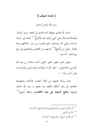 53
[‫المؤلف‬ ‫مقدمة‬]
‫الرحيم‬ ‫الرمحن‬ ‫اهلل‬ ‫بسم‬
‫الرشاد‬ ‫سبيل‬ ‫اقتفاء‬ ‫إىل‬ ‫اهلدى‬ ‫أئمة‬ ‫بتوفيقه‬ ‫اهلادي‬ ‫هلل‬ ‫احلمد‬.
‫املرشد‬ ‫النيب‬ ‫على‬ ‫السالم‬‫و‬ ‫الصالة‬‫و‬‫عند‬[‫أهل‬]939
‫اط‬‫ر‬‫ص‬ ‫إىل‬ ‫العناد‬
‫السداد‬.‫آله‬ ‫وعلى‬،‫وصحبه‬،‫اهلدى‬ ‫جنوم‬،‫ا‬ ‫صار‬ ‫من‬‫رمحة‬ ‫طتالفهم‬
‫للعباد‬.‫من‬ ‫وعلى‬[‫ب‬‫ا‬‫لغ‬]933
‫يوم‬ ‫إىل‬ ‫ومقلديهم‬ ‫اجملتهدين‬ ‫من‬ ‫هديهم‬
‫املعاد‬ ‫يوم‬.‫بعد‬ ‫أما‬:
‫فيق‬‫الفاين‬ ‫احلقري‬ ‫الفقري‬ ‫العبد‬ ‫ول‬،‫أمح‬‫اهلل‬ ‫عبد‬ ‫بن‬ ‫دحالن‬ ‫د‬
‫الفاجيتاين‬ ‫الرتمسي‬-‫غ‬‫املسلمات‬‫و‬ ‫للمسلمني‬‫و‬ ‫الديه‬‫و‬‫ل‬‫و‬ ‫له‬ ‫اهلل‬ ‫فر‬
‫إليه‬ ‫أحسن‬ ‫ملن‬‫و‬-:
‫كالم‬ ‫من‬ ‫مجعتها‬ ‫رسالة‬ ‫هذه‬‫األعالم‬ ‫العلماء‬،‫اجلهابذة‬‫و‬
‫الفخام‬،‫ام‬‫ر‬‫احل‬ ‫اهلل‬ ‫ببلد‬ ‫به‬ ‫يتعلق‬ ‫وما‬ ‫التقليد‬ ‫أحكام‬ ‫بيان‬ ‫يف‬،
‫ومسيتها‬((‫التقليد‬ ‫بيان‬ ‫في‬ ‫المجيد‬ ‫فتح‬))،‫يخ‬‫ر‬‫لتا‬ ‫افقا‬‫و‬‫م‬932
939
‫األصل‬ ‫يف‬‫هنا‬ ‫أثبته‬ ‫ما‬ ‫الصحيح‬ ‫لعل‬ ،‫الوضوح‬ ‫عدم‬ ‫من‬ ‫شيئ‬.
933
‫كذا‬‫األصل‬ ‫يف‬.
932
‫األصل‬ ‫يف‬"‫يح‬‫ر‬‫تا‬"‫هنا‬ ‫أثبته‬ ‫ما‬ ‫الصحيح‬‫و‬ ،.
 