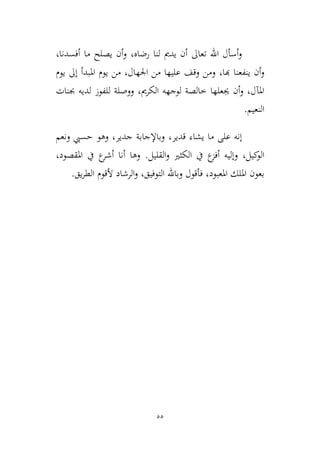 55
‫رضاه‬ ‫لنا‬ ‫يدمي‬ ‫أن‬ ‫تعاىل‬ ‫اهلل‬ ‫أسأل‬‫و‬،‫أفسدنا‬ ‫ما‬ ‫يصلح‬ ‫أن‬‫و‬،
‫هبا‬ ‫ينفعنا‬ ‫أن‬‫و‬،‫اجلهال‬ ‫من‬ ‫عليها‬ ‫وقف‬ ‫ومن‬،‫امل‬ ‫يوم‬ ‫من‬‫يوم‬ ‫إىل‬ ‫بدأ‬
‫ط‬ ‫جيعلها‬ ‫أن‬‫و‬ ،‫املآل‬‫الكرمي‬ ‫لوجهه‬ ‫الصة‬،‫جبنات‬ ‫لديه‬ ‫للفوز‬ ‫ووصلة‬
‫النعيم‬.
‫قدير‬ ‫يشاء‬ ‫ما‬ ‫على‬ ‫إنه‬،‫ونعم‬ ‫حسيب‬ ‫وهو‬ ،‫جدير‬ ‫وباإلجابة‬
‫كيل‬‫الو‬،‫القليل‬‫و‬ ‫الكيري‬ ‫يف‬ ‫ع‬‫أفم‬ ‫وإليه‬.‫املقصود‬ ‫يف‬ ‫ع‬‫أشر‬ ‫أنا‬ ‫وها‬،
‫التوفيق‬ ‫وباهلل‬ ‫فأقول‬ ،‫املعبود‬ ‫امللك‬ ‫بعون‬،‫يق‬‫ر‬‫الط‬ ‫ألقوم‬ ‫الرشاد‬‫و‬.
 
