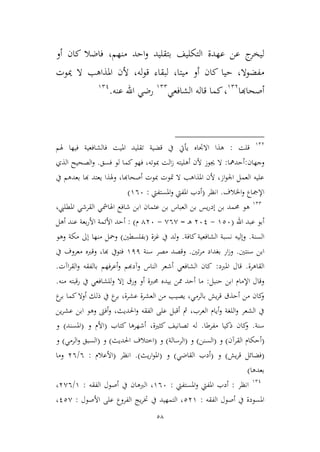 58
‫منهم‬ ‫احد‬‫و‬ ‫بتقليد‬ ‫التكليف‬ ‫عهدة‬ ‫عن‬ ‫ج‬‫ليخر‬‫فاضال‬ ،‫أو‬ ‫كان‬
‫ميتا‬ ‫أو‬ ‫كان‬ ‫حيا‬ ،‫مفضوال‬،‫مي‬ ‫ال‬ ‫املذاهب‬ ‫ألن‬ ،‫له‬‫و‬‫ق‬ ‫لبقاء‬‫وت‬
‫أصحاهبا‬923
،‫الشافعي‬ ‫قاله‬ ‫كما‬922
‫عنه‬ ‫اهلل‬ ‫رضي‬.921
923
‫قلت‬:‫قضية‬ ‫يف‬ ‫يأيت‬ ‫االجتاه‬ ‫هذا‬‫هلم‬ ‫فيها‬ ‫فالشافعية‬ ‫امليت‬ ‫تقليد‬
‫وجهان‬:‫أحدمها‬:‫أهليته‬ ‫ألن‬ ‫جيوز‬ ‫ال‬‫فسق‬ ‫لو‬ ‫كما‬‫فهو‬ ،‫مبوته‬ ‫الت‬‫ز‬.‫الذي‬ ‫الصحيح‬‫و‬
‫يف‬ ‫بعدهم‬ ‫هبا‬ ‫يعتد‬ ‫وهلذا‬ ،‫أصحاهبا‬ ‫مبوت‬ ‫متوت‬ ‫ال‬ ‫املذاهب‬ ‫ألن‬ ،‫از‬‫و‬‫اجل‬ ‫العمل‬ ‫عليه‬
‫اخلالف‬‫و‬ ‫اإلمجاع‬.‫انظر‬(‫املستفيت‬‫و‬ ‫املفيت‬ ‫أدب‬:966)
922
‫هو‬،‫املطليب‬ ‫القرشي‬ ‫اهلامشي‬ ‫شافع‬ ‫ابن‬ ‫عيمان‬ ‫بن‬ ‫العباس‬ ‫بن‬ ‫يس‬‫ر‬‫إد‬ ‫بن‬ ‫حممد‬
‫اهلل‬ ‫عبد‬ ‫أبو‬(926-361‫ـ‬‫ه‬=,6,-436‫م‬):‫أح‬‫أهل‬ ‫عند‬ ‫بعة‬‫ر‬‫األ‬ ‫األئمة‬ ‫د‬
‫السنة‬.‫كافة‬ ‫الشافعية‬ ‫نسبة‬ ‫وإليه‬.‫غمة‬ ‫يف‬ ‫لد‬‫و‬(‫بفلسطني‬)‫وهو‬ ‫مكة‬ ‫إىل‬ ‫منها‬ ‫ومحل‬
‫سنتني‬ ‫ابن‬.‫تني‬‫ر‬‫م‬ ‫بغداد‬ ‫ار‬‫ز‬‫و‬.‫سنة‬ ‫مصر‬ ‫وقصد‬911‫يف‬ ‫معروف‬ ‫وقربه‬ ،‫هبا‬ ‫فتويف‬
‫القاهرة‬.‫املربد‬ ‫قال‬:‫وآدهبم‬ ‫الناس‬ ‫أشعر‬ ‫الشافعي‬ ‫كان‬‫اآت‬‫ر‬‫الق‬‫و‬ ‫بالفقه‬ ‫أعرفهم‬‫و‬.
‫حنبل‬ ‫ابن‬ ‫اإلمام‬ ‫وقال‬:‫منه‬ ‫رقبته‬ ‫يف‬ ‫وللشافعي‬ ‫إال‬ ‫ورق‬ ‫أو‬ ‫حمربة‬ ‫بيده‬ ‫ممن‬ ‫أحد‬ ‫ما‬.
‫ع‬‫بر‬ ‫كما‬‫أوال‬ ‫ذلك‬ ‫يف‬ ‫ع‬‫بر‬ ،‫عشرة‬ ‫العشرة‬ ‫من‬ ‫يصيب‬ ،‫بالرمي‬ ‫يش‬‫ر‬‫ق‬ ‫أحذق‬ ‫من‬ ‫كان‬‫و‬
‫ين‬‫ر‬‫عش‬ ‫ابن‬ ‫وهو‬ ‫أفىت‬‫و‬ ،‫احلديث‬‫و‬ ‫الفقه‬ ‫على‬ ‫أقبل‬ ‫مث‬ ،‫العرب‬ ‫أيام‬‫و‬ ‫اللغة‬‫و‬ ‫الشعر‬ ‫يف‬
‫سنة‬.‫مفرطا‬ ‫ذكيا‬ ‫كان‬‫و‬.‫كتاب‬ ‫أشهرها‬ ،‫كيرية‬ ‫تصانيف‬ ‫له‬(‫و‬ ‫األم‬(‫املسند‬)‫و‬
(‫القرآن‬ ‫أحكام‬)‫و‬(‫السنن‬)‫و‬(‫الرسالة‬)‫و‬(‫احلديث‬ ‫اطتالف‬)‫و‬(‫الرمي‬‫و‬ ‫السبق‬)‫و‬
(‫قر‬ ‫فضائل‬‫يش‬)‫و‬(‫القاضي‬ ‫أدب‬)‫و‬(‫يث‬‫ر‬‫ا‬‫و‬‫امل‬).‫انظر‬(‫األعالم‬:6/36‫وما‬
‫بعدها‬)
921
‫انظر‬:‫املستفيت‬‫و‬ ‫املفيت‬ ‫أدب‬:966‫الربه‬ ،‫الفقه‬ ‫أصول‬ ‫يف‬ ‫ان‬:9/3,6،
‫الفقه‬ ‫أصول‬ ‫يف‬ ‫املسودة‬:239‫األصول‬ ‫على‬ ‫الفروع‬ ‫يج‬‫ر‬‫خت‬ ‫يف‬ ‫التمهيد‬ ،:12,،
 