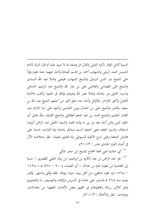 62
‫المام‬ ‫أدرك‬ ‫قال‬ ‫مث‬ ‫عليه‬ ‫يد‬‫م‬‫م‬ ‫ال‬ ‫مبا‬ ‫وصفه‬ ‫ىف‬ ‫أطال‬‫و‬ ‫الشلى‬ ‫ذكره‬ ‫الوقار‬ ‫كامل‬‫السرية‬
‫ا‬ ‫حممد‬ ‫الشمس‬‫أ‬‫ر‬‫وق‬ ‫علوم‬ ‫عدة‬ ‫عنهما‬ ‫أطذ‬‫و‬ ‫العبادة‬ ‫قاسم‬ ‫بن‬ ‫أمحد‬ ‫الشهاب‬‫و‬ ‫لرملى‬
‫السندى‬ ‫اهلل‬ ‫عبد‬ ‫املنال‬‫و‬ ‫اهلييمى‬ ‫الشهاب‬ ‫الشيخ‬‫و‬ ‫الربنباىل‬ ‫الدين‬ ‫بدر‬ ‫الشيخ‬ ‫على‬
‫احلسائى‬ ‫الرحيم‬ ‫عبد‬ ‫الشيخ‬‫و‬ ‫اهلل‬ ‫جار‬ ‫بن‬ ‫على‬ ‫القاضى‬‫و‬ ‫العصامى‬ ‫على‬ ‫الشيخ‬‫و‬
‫وف‬ ‫وغريهم‬ ‫اهلل‬ ‫نضر‬ ‫املنال‬‫و‬ ‫بادشاه‬ ‫مري‬ ‫اجلليل‬ ‫السيد‬‫و‬‫تالمذة‬ ‫أجنب‬‫و‬ ‫الفنون‬ ‫ىف‬ ‫اق‬
‫بن‬ ‫اهلل‬ ‫عبد‬ ‫الشيخ‬ ‫أجلهم‬ ‫من‬ ‫كيري‬ ‫طلق‬ ‫عنه‬ ‫أطذ‬‫و‬ ‫ائل‬‫و‬‫باال‬ ‫اطر‬‫و‬‫اال‬ ‫أحلق‬‫و‬ ‫أفاضل‬
‫عبد‬ ‫االمام‬ ‫ابنا‬ ‫على‬ ‫أطوه‬‫و‬ ‫العابدين‬ ‫ين‬‫ز‬‫و‬ ‫اجلمال‬ ‫بن‬ ‫على‬ ‫الشيخ‬‫و‬ ‫باقشري‬ ‫سعيد‬
‫أبو‬ ‫تعاىل‬ ‫باهلل‬ ‫العارف‬ ‫الشيخ‬‫و‬ ‫الطائفى‬ ‫املنعم‬ ‫عبد‬ ‫بن‬ ‫حممد‬ ‫الشيخ‬‫و‬ ‫الطربى‬ ‫القادر‬
‫اجلود‬‫يشه‬‫ر‬‫ك‬ ‫الرمحن‬ ‫عبد‬ ‫اجلليل‬ ‫السيد‬‫و‬ ‫حممد‬ ‫لده‬‫و‬ ‫به‬ ‫ىب‬ ‫وتر‬ ‫عنه‬ ‫أطذ‬ ‫وممن‬ ‫ين‬‫م‬‫امل‬
‫على‬ ‫حسنة‬ ‫كتابات‬ ‫له‬‫و‬ ‫بادشاه‬ ‫صادق‬ ‫السيد‬ ‫احلنفية‬ ‫مفىت‬ ‫الفقيه‬ ‫السيد‬‫و‬ ‫السقاف‬
‫مفيدة‬ ‫فتاوى‬ ‫له‬‫و‬ ‫للسيوطى‬ ‫االلفية‬ ‫ح‬‫شر‬ ‫وعلى‬ ‫التحفة‬ ‫هامش‬.‫انظر‬(‫األثر‬ ‫طالصة‬
‫عشر‬ ‫احلادي‬ ‫القرن‬ ‫أعيان‬ ‫يف‬:2/399)
929
‫ل‬ ‫احملتاج‬ ‫حتفة‬ ‫على‬ ‫حاشية‬ ‫أي‬‫لشيخ‬‫املكي‬ ‫حجر‬ ‫ابن‬
923
‫املقصري‬ ‫الغييي‬ ‫ياد‬‫ز‬ ‫ابن‬ ،‫اهيم‬‫ر‬‫إب‬ ‫بن‬ ‫الكرمي‬ ‫عبد‬ ‫بن‬ ‫الرمحن‬ ‫عبد‬ ‫هو‬-‫نسبة‬
‫عدنان‬ ‫بن‬ ‫عك‬ ‫بطون‬ ‫من‬ ‫املقاصرة‬ ‫إىل‬-‫الضياء‬ ‫أبو‬،(166-1,2‫ـ‬‫ه‬=9111
-9264‫م‬:)،‫بيد‬‫ز‬ ‫أهل‬ ‫من‬ ،‫شافعي‬ ‫فقيه‬‫ووفاة‬ ‫لدا‬‫و‬‫م‬.‫اشتهر‬‫و‬ ‫أفىت‬‫و‬ ‫تفقه‬.‫كف‬‫و‬
‫سنة‬ ‫بصره‬161‫اإلف‬‫و‬ ‫يس‬‫ر‬‫التد‬ ‫يف‬ ‫عادته‬ ‫على‬ ‫فاستمر‬ ‫ـ‬‫ه‬‫التصنيف‬‫و‬ ‫تاء‬.‫له‬(‫الفتاو‬‫ى‬)
‫رسالة‬ ‫ثالثني‬ ‫وحنو‬(‫خمطوط‬‫ة‬)‫معامالت‬ ‫من‬ ‫الفقهية‬ ‫األحباث‬ ‫بعض‬ ‫حتقيق‬ ‫يف‬،
‫وعبادات‬.‫انظر‬(‫األعالم‬:2/299)
 