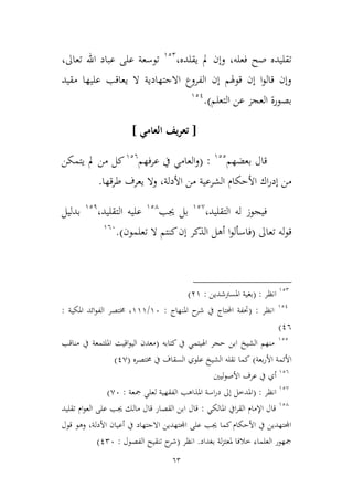 63
‫فعله‬ ‫صح‬ ‫تقليده‬،‫يقلده‬ ‫مل‬ ‫وإن‬،922
،‫تعاىل‬ ‫اهلل‬ ‫عباد‬ ‫على‬ ‫توسعة‬
‫مقيد‬ ‫عليها‬ ‫يعاقب‬ ‫ال‬ ‫االجتهادية‬ ‫الفروع‬ ‫إن‬ ‫قوهلم‬ ‫إن‬ ‫ا‬‫و‬‫قال‬ ‫وإن‬
‫التعلم‬ ‫عن‬ ‫العجم‬ ‫بصورة‬).921
[‫العامي‬ ‫يف‬‫ر‬‫تع‬]
‫قال‬‫بعضهم‬922
( :‫فهم‬‫ر‬‫ع‬ ‫يف‬ ‫العامي‬‫و‬926
‫من‬ ‫كل‬‫يتمكن‬ ‫مل‬
‫األ‬ ‫اك‬‫ر‬‫إد‬ ‫من‬‫األدلة‬ ‫من‬ ‫الشرعية‬ ‫حكام‬،‫طرقها‬ ‫يعرف‬ ‫وال‬.
،‫التقليد‬ ‫له‬ ‫فيجوز‬92,
‫جيب‬ ‫بل‬924
‫التقليد‬ ‫عليه‬،921
‫بدليل‬
‫ل‬‫و‬‫ق‬‫تعاىل‬ ‫ه‬(‫كن‬‫إن‬ ‫الذكر‬ ‫أهل‬ ‫ا‬‫و‬‫فاسأل‬‫تعلمون‬ ‫ال‬ ‫تم‬.)966
922
‫انظر‬:(‫املسرتشدين‬ ‫بغية‬:39)
921
‫انظر‬:(‫املنهاج‬ ‫ح‬‫شر‬ ‫يف‬ ‫احملتاج‬ ‫حتفة‬:96/999‫املكية‬ ‫ائد‬‫و‬‫الف‬ ‫خمتصر‬ ،:
16)
922
‫كتابه‬ ‫يف‬ ‫اهليتمي‬ ‫حجر‬ ‫ابن‬ ‫الشيخ‬ ‫منهم‬(‫مناقب‬ ‫يف‬ ‫امللتمعة‬ ‫اقيت‬‫و‬‫الي‬ ‫معدن‬
‫بعة‬‫ر‬‫األ‬ ‫األئمة‬)‫خمتصره‬ ‫يف‬ ‫السقاف‬ ‫علوي‬ ‫الشيخ‬ ‫نقله‬ ‫كما‬(1,)
926
‫األصوليني‬ ‫عرف‬ ‫يف‬ ‫أي‬
92,
‫انظر‬:(‫مجعة‬ ‫لعلي‬ ‫الفقهية‬ ‫املذاهب‬ ‫اسة‬‫ر‬‫د‬ ‫إىل‬ ‫املدطل‬:,6)
924
‫املالكي‬ ‫ايف‬‫ر‬‫الق‬ ‫اإلمام‬ ‫قال‬:‫تقليد‬ ‫ام‬‫و‬‫الع‬ ‫على‬ ‫جيب‬ ‫مالك‬ ‫قال‬ ‫القصار‬ ‫ابن‬ ‫قال‬
‫األدلة‬ ‫أعيان‬ ‫يف‬ ‫االجتهاد‬ ‫اجملتهدين‬ ‫على‬ ‫جيب‬ ‫كما‬‫األحكام‬ ‫يف‬ ‫اجملتهدين‬،‫قول‬ ‫وهو‬
‫بغداد‬ ‫لة‬‫م‬‫ملعت‬ ‫طالفا‬ ‫العلماء‬ ‫مجهور‬.‫انظر‬(‫الفصول‬ ‫تنقيح‬ ‫ح‬‫شر‬:126)
 