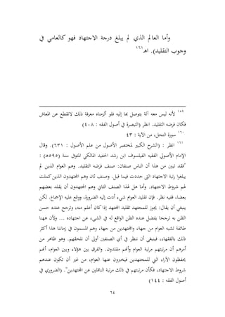 64
‫يف‬ ‫كالعامي‬ ‫فهو‬ ‫االجتهاد‬ ‫درجة‬ ‫يبلغ‬ ‫مل‬ ‫الذي‬ ‫العامل‬ ‫أما‬‫و‬
‫التقليد‬ ‫وجوب‬).‫ـ‬‫ه‬‫ا‬969
921
‫فلو‬ ‫إليه‬ ‫هبا‬ ‫يتوصل‬ ‫آلة‬ ‫معه‬ ‫ليس‬ ‫ألنه‬‫املعاش‬ ‫عن‬ ‫النقطع‬ ‫ذلك‬ ‫معرفة‬ ‫ألممناه‬
‫التقليد‬ ‫فرضه‬ ‫فكان‬.‫انظر‬(‫الفقه‬ ‫أصول‬ ‫يف‬ ‫التبصرة‬:164)
966
‫اآلية‬ ‫من‬ ،‫النحل‬ ‫سورة‬:12
969
‫انظر‬:(‫األصول‬ ‫علم‬ ‫من‬ ‫األصول‬ ‫ملختصر‬ ‫الكبري‬ ‫ح‬‫الشر‬:629.)‫و‬‫قال‬
‫سنة‬ ‫املتوىف‬ ‫املالكي‬ ‫احلفيد‬ ‫رشد‬ ‫ابن‬ ‫الفيلسوف‬ ‫الفقيه‬ ‫األصويل‬ ‫اإلمام‬(212‫ـ‬‫ه‬):
"‫صنفان‬ ‫الناس‬ ‫أن‬ ‫هذا‬ ‫من‬ ‫تبني‬ ‫فقد‬:‫التقليد‬ ‫فرضه‬ ‫صنف‬.‫مل‬ ‫الذين‬ ‫ام‬‫و‬‫الع‬ ‫وهم‬
‫قبل‬ ‫فيما‬ ‫حددت‬ ‫الىت‬ ‫االجتهاد‬ ‫تبة‬‫ر‬ ‫ا‬‫و‬‫يبلغ‬.‫كملت‬‫الذين‬ ‫اجملتهدون‬ ‫وهم‬ ‫ثان‬ ‫وصنف‬
‫االجت‬ ‫شروط‬ ‫هلم‬‫هاد‬.‫بعضهم‬ ‫يقلد‬ ‫أن‬ ‫اجملتهدون‬ ‫وهم‬ ‫الياين‬ ‫الصنف‬ ‫هلذا‬ ‫هل‬ ‫أما‬‫و‬
‫نظر‬ ‫ففيه‬ ،‫بعضا‬.‫ش‬ ‫ام‬‫و‬‫الع‬ ‫تقليد‬ ‫فإن‬‫اإلمجاع‬ ‫عليه‬ ‫ووقع‬ ،‫الضرورة‬ ‫إليه‬ ‫أدت‬ ‫يء‬.‫لكن‬
‫يقال‬ ‫أن‬ ‫ينبغي‬:‫حسن‬ ‫عنده‬ ‫وترجح‬ ،‫منه‬ ‫أعلم‬ ‫كان‬‫إذا‬ ‫اجملتهد‬ ‫تقليد‬ ‫للمجتهد‬ ‫جيوز‬
‫الظن‬ ‫عنده‬ ‫يفضل‬ ‫ترجحا‬ ‫به‬ ‫الظن‬‫اجتهاده‬ ‫عن‬ ‫الشىء‬ ‫يف‬ ‫له‬ ‫اقع‬‫و‬‫ال‬...‫ههنا‬ ‫وألن‬
‫زمان‬ ‫يف‬ ‫املسمون‬ ‫وهم‬ ،‫جهة‬ ‫من‬ ‫اجملتهدين‬‫و‬ ،‫جهة‬ ‫من‬ ‫ام‬‫و‬‫الع‬ ‫تشبه‬ ‫طائفة‬‫أكير‬ ‫هذا‬ ‫نا‬
‫نلحقهم‬ ‫أن‬ ‫أوىل‬ ‫الصنفني‬ ‫أي‬ ‫يف‬ ‫ننظر‬ ‫أن‬ ‫فينبغى‬ ،‫بالفقهاء‬ ‫ذلك‬.‫من‬ ‫ظاهر‬ ‫وهو‬
‫مقلدون‬ ‫أهنم‬‫و‬ ‫ام‬‫و‬‫الع‬ ‫تبة‬‫ر‬‫م‬ ‫تبتهم‬‫ر‬‫م‬ ‫أن‬ ‫أمرهم‬.‫أهنم‬ ،‫ام‬‫و‬‫الع‬ ‫وبني‬ ‫هؤالء‬ ‫بني‬ ‫الفرق‬‫و‬
‫عندهم‬ ‫تكون‬ ‫أن‬ ‫غري‬ ‫من‬ ،‫ام‬‫و‬‫الع‬ ‫عنها‬ ‫فيخربون‬ ‫للمجتهدين‬ ‫اليت‬ ‫اء‬‫ر‬‫اآل‬ ‫حيفظون‬
‫ت‬‫ر‬‫م‬ ‫فكأن‬ ،‫االجتهاد‬ ‫شروط‬‫اجملتهدين‬ ‫عن‬ ‫الناقلني‬ ‫تبة‬‫ر‬‫م‬ ‫ذلك‬ ‫يف‬ ‫بتهم‬( ."‫يف‬ ‫الضروري‬
‫الفقه‬ ‫أصول‬:911)
 