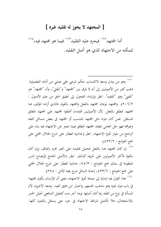 65
[‫له‬ ‫يجوز‬ ‫ال‬ ‫المجتهد‬‫تقليد‬‫غيره‬]
‫اجملتهد‬ ‫أما‬963
‫التقليد‬ ‫عليه‬ ‫فيحرم‬962
‫فيه‬ ‫جمتهد‬ ‫هو‬ ‫فيما‬،961
‫التقليد‬ ‫أصل‬ ‫هو‬ ‫الذي‬ ‫االجتهاد‬ ‫من‬ ‫لتمكنه‬.
963
‫التفصيلية‬ ‫أدلته‬ ‫من‬ ‫عملي‬ ‫ظين‬ ‫شرعي‬ ‫حكم‬ ‫الكتساب‬ ‫وسعه‬ ‫يبذل‬ ‫من‬ ‫وهو‬.
‫بني‬ ‫فرق‬ ‫ال‬ ‫أنه‬ ‫إىل‬ ‫األصوليني‬ ‫من‬ ‫كيري‬‫ذهب‬"‫اجملتهد‬"‫و‬"‫املفيت‬"‫أن‬‫و‬ ،"‫اجملتهد‬"‫هو‬
"‫املفيت‬"‫وهو‬"‫الفقيه‬".‫انظر‬(‫إرشاد‬‫األصول‬ ‫علم‬ ‫من‬ ‫احلق‬ ‫حتقيق‬ ‫إيل‬ ‫الفحول‬:
3/366.)‫هنا‬ ‫لف‬‫ؤ‬‫امل‬ ‫اده‬‫ر‬‫أ‬ ‫فالذي‬ ،‫بالقوة‬ ‫اجملتهد‬‫و‬ ‫بالفعل‬ ‫اجملتهد‬ ‫نوعان‬ ‫اجملتهد‬‫و‬
‫بالفعل‬ ‫املطلق‬ ‫اجملتهد‬.‫املطلق‬ ‫اجملتهد‬ ‫على‬ ‫اجملتهد‬ ‫ا‬‫و‬‫أطلق‬ ‫القدماء‬ ‫األصوليني‬ ‫ألن‬
‫املستقل‬.‫م‬ ‫بعض‬ ‫يف‬ ‫اجملتهد‬ ‫أو‬ ‫املنتسب‬ ‫اجملتهد‬ ‫ميل‬ ‫دونه‬ ‫كان‬ ‫فمن‬‫الفقه‬ ‫سائل‬
‫العامي‬ ‫ميل‬ ‫فهو‬ ‫وغريمها‬‫على‬ ‫بناء‬ ‫فيه‬ ‫االجتهاد‬ ‫عن‬ ‫عجم‬ ‫فيما‬ ‫املطلق‬ ‫اجملتهد‬ ‫فيقلد‬
‫االجتهاد‬ ‫جتمؤ‬ ‫از‬‫و‬‫ج‬ ‫من‬ ‫اجح‬‫ر‬‫ال‬.‫انظر‬(‫على‬ ‫احمللي‬ ‫اجلالل‬ ‫ح‬‫شر‬ ‫على‬ ‫العطار‬ ‫حاشية‬
‫امع‬‫و‬‫اجل‬ ‫مجع‬:3/122)
962
‫فحم‬ ‫بالفعل‬ ‫هنا‬ ‫اجملتهد‬ ‫كان‬ ‫إن‬‫ل‬‫كان‬ ‫وإن‬ ،‫باتفاق‬ ‫حمرم‬ ‫الغري‬ ‫على‬ ‫تقليده‬
‫كذلك‬ ‫ميه‬‫ر‬‫حت‬ ‫على‬ ‫األصوليني‬ ‫فأكير‬ ‫بالقوة‬.‫انظر‬(‫الدرر‬ ‫إليضاح‬ ‫اجلامع‬ ‫األصل‬
‫امع‬‫و‬‫اجل‬ ‫مجع‬ ‫سلك‬ ‫يف‬ ‫املنظومة‬:2/12‫احمللي‬ ‫اجلالل‬ ‫ح‬‫شر‬ ‫على‬ ‫العطار‬ ‫حاشية‬ ،
‫امع‬‫و‬‫اجل‬ ‫مجع‬ ‫على‬:3/122‫اآلمل‬ ‫بغية‬ ‫ح‬‫شر‬ ‫السائل‬ ‫إجابة‬ ،:214)
961
‫ف‬ ‫القول‬ ‫هذا‬،‫االجتهاد‬ ‫جتمؤ‬ ‫صحة‬ ‫إىل‬ ‫إشارة‬ ‫يه‬‫جمتهدا‬ ‫يكون‬ ‫اإلنسان‬ ‫أن‬ ‫مبعىن‬
‫غريه‬ ‫دون‬ ‫باب‬ ‫يف‬‫العيد‬ ‫دقيق‬ ‫ابن‬ ‫اطتيار‬‫و‬ ‫اجلمهور‬ ‫مذهب‬ ‫وهو‬.‫اآلطرون‬ ‫ومنعه‬‫ألن‬
‫اخلمر‬ ‫حتليل‬ ‫الشافعي‬ ‫كتعليل‬،‫منه‬ ‫آطر‬ ‫نوعا‬ ‫أصلها‬ ‫كان‬‫مبا‬‫ر‬ ‫الفقه‬ ‫من‬ ‫نوع‬ ‫يف‬ ‫املسألة‬
‫يف‬ ‫االجتهاد‬ ‫ائط‬‫ر‬‫ش‬ ‫تكتمل‬ ‫فال‬ ،‫باالستعجال‬‫كلها‬ ‫بالفنون‬ ‫يستقل‬ ‫حىت‬ ‫جمء‬.
 