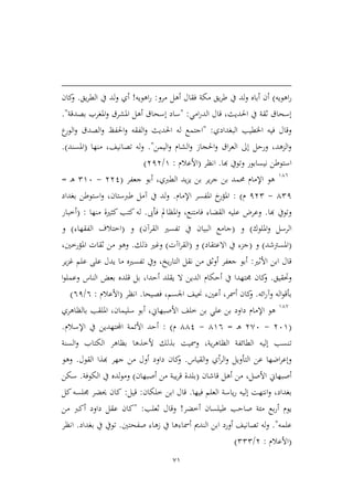 71
‫اهويه‬‫ر‬)‫مرو‬ ‫أهل‬ ‫فقال‬ ‫مكة‬ ‫يق‬‫ر‬‫ط‬ ‫يف‬ ‫لد‬‫و‬ ‫أباه‬ ‫أن‬:‫اه‬‫ر‬‫ويه‬!‫يق‬‫ر‬‫الط‬ ‫يف‬ ‫لد‬‫و‬ ‫أي‬.‫كان‬‫و‬
‫امي‬‫ر‬‫الد‬ ‫قال‬ ،‫احلديث‬ ‫يف‬ ‫ثقة‬ ‫إسحاق‬:"‫بصدقة‬ ‫املغرب‬‫و‬ ‫املشرق‬ ‫أهل‬ ‫إسحاق‬ ‫ساد‬".
‫اخلطيب‬ ‫فيه‬ ‫وقال‬‫البغدادي‬:"‫ع‬‫الور‬‫و‬ ‫الصدق‬‫و‬ ‫احلفظ‬‫و‬ ‫الفقه‬‫و‬ ‫احلديث‬ ‫له‬ ‫اجتمع‬
‫اليمن‬‫و‬ ‫الشام‬‫و‬ ‫احلجاز‬‫و‬ ‫اق‬‫ر‬‫الع‬ ‫إىل‬ ‫ورحل‬ ،‫المهد‬‫و‬".‫منها‬ ،‫تصانيف‬ ‫له‬‫و‬(‫املسند‬.)
‫نيس‬ ‫استوطن‬‫هبا‬ ‫وتويف‬ ‫ابور‬.‫انظر‬(‫األعالم‬:9/313)
946
‫جعفر‬ ‫أبو‬ ،‫الطربي‬ ‫يد‬‫م‬‫ي‬ ‫بن‬ ‫ير‬‫ر‬‫ج‬ ‫بن‬ ‫حممد‬ ‫اإلمام‬ ‫هو‬(331-296‫ـ‬‫ه‬=
421-132‫م‬):‫اإلمام‬ ‫املفسر‬ ‫خ‬‫املؤر‬.‫بغداد‬ ‫استوطن‬‫و‬ ،‫طربستان‬ ‫آمل‬ ‫يف‬ ‫لد‬‫و‬
‫هبا‬ ‫وتويف‬.‫فأىب‬ ‫املظامل‬‫و‬ ،‫فامتنع‬ ‫القضاء‬ ‫عليه‬ ‫وعرض‬.‫له‬‫منها‬ ‫كيرية‬ ‫كتب‬:(‫أطبار‬
‫امللوك‬‫و‬ ‫الرسل‬)‫و‬(‫القرآن‬ ‫تفسري‬ ‫يف‬ ‫البيان‬ ‫جامع‬)‫و‬(‫الفقهاء‬ ‫اطتالف‬)‫و‬
(‫املسرتشد‬)‫و‬(‫االعتقاد‬ ‫يف‬ ‫جمء‬)‫و‬(‫اآت‬‫ر‬‫الق‬)‫ذلك‬ ‫وغري‬.،‫املؤرطني‬ ‫ثقات‬ ‫من‬ ‫وهو‬
‫األثري‬ ‫ابن‬ ‫قال‬:‫ير‬‫م‬‫غ‬ ‫علم‬ ‫على‬ ‫يدل‬ ‫ما‬ ‫تفسريه‬ ‫ويف‬ ،‫يخ‬‫ر‬‫التا‬ ‫نقل‬ ‫من‬ ‫أوثق‬ ‫جعفر‬ ‫أبو‬
‫وحتقيق‬.‫أحكام‬ ‫يف‬ ‫جمتهدا‬ ‫كان‬‫و‬‫ا‬‫و‬‫وعمل‬ ‫الناس‬ ‫بعض‬ ‫قلده‬ ‫بل‬ ،‫أحدا‬ ‫يقلد‬ ‫ال‬ ‫الدين‬
‫ائه‬‫ر‬‫وآ‬ ‫اله‬‫و‬‫بأق‬.‫فصيحا‬ ،‫اجلسم‬ ‫حنيف‬ ،‫أعني‬ ،‫أمسر‬ ‫كان‬‫و‬.‫انظر‬(‫األعالم‬:6/61)
94,
‫اإلمام‬ ‫هو‬‫بالظاهري‬ ‫امللقب‬ ،‫سليمان‬ ‫أبو‬ ،‫األصبهاين‬ ‫طلف‬ ‫بن‬ ‫علي‬ ‫بن‬ ‫داود‬
(369-3,6‫ـ‬‫ه‬=496-441‫م‬):‫اإلسالم‬ ‫يف‬ ‫اجملتهدين‬ ‫األئمة‬ ‫أحد‬.
‫ت‬‫السنة‬‫و‬ ‫الكتاب‬ ‫بظاهر‬ ‫ألطذها‬ ‫بذلك‬ ‫ومسيت‬ ،‫ية‬‫ر‬‫الظاه‬ ‫الطائفة‬ ‫إليه‬ ‫نسب‬
‫القياس‬‫و‬ ‫أي‬‫ر‬‫ال‬‫و‬ ‫التأويل‬ ‫عن‬ ‫اضها‬‫ر‬‫وإع‬.‫القول‬ ‫هبذا‬ ‫جهر‬ ‫من‬ ‫أول‬ ‫داود‬ ‫كان‬‫و‬.‫وهو‬
‫قاشان‬ ‫أهل‬ ‫من‬ ،‫األصل‬ ‫أصبهاين‬(‫أصبهان‬ ‫من‬ ‫يبة‬‫ر‬‫ق‬ ‫بلدة‬)‫الكوفة‬ ‫يف‬ ‫لده‬‫و‬‫وم‬.‫سكن‬
‫إل‬ ‫انتهت‬‫و‬ ،‫بغداد‬‫فيها‬ ‫العلم‬ ‫ياسة‬‫ر‬ ‫يه‬.‫ابن‬ ‫قال‬‫طلك‬‫ان‬:‫قيل‬:‫كل‬‫جملسه‬ ‫حيضر‬ ‫كان‬
‫يوم‬‫أ‬‫أطضر‬ ‫طيلسان‬ ‫صاحب‬ ‫مئة‬ ‫بع‬‫ر‬!‫ثعلب‬ ‫وقال‬:"‫من‬ ‫أكرب‬ ‫داود‬ ‫عقل‬ ‫كان‬
‫علمه‬".‫ابن‬ ‫أورد‬ ‫تصانيف‬ ‫له‬‫و‬‫صفحتني‬ ‫زهاء‬ ‫يف‬ ‫أمساءها‬ ‫الندمي‬.‫بغداد‬ ‫يف‬ ‫تويف‬.‫انظر‬
(‫األعالم‬:3/222)
 