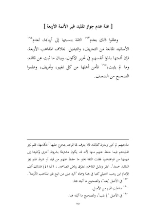 75
[‫ع‬‫األ‬ ‫األئمة‬ ‫غير‬ ‫تقليد‬ ‫جواز‬ ‫عدم‬ ‫لة‬‫بعة‬‫ر‬]
‫ا‬‫و‬‫وعلل‬‫بعدم‬ ‫ذلك‬912
‫باهبا‬‫ر‬‫أ‬ ‫إىل‬ ‫بنسبتها‬ ‫اليقة‬،‫لعدم‬911
‫م‬ ‫املانعة‬ ‫األسانيد‬‫يف‬‫ر‬‫التح‬ ‫ن‬،‫التبديل‬‫و‬.‫بعة‬‫ر‬‫األ‬ ‫املذاهب‬ ‫خبالف‬،
‫ال‬‫و‬‫األق‬ ‫ير‬‫ر‬‫حت‬ ‫يف‬ ‫أنفسهم‬ ‫ا‬‫و‬‫بذل‬ ‫أئمتها‬ ‫فإن‬،‫قائله‬ ‫عن‬ ‫ثبت‬ ‫ما‬ ‫وبيان‬،
،‫ييبت‬ ‫مل‬ ‫وما‬912
‫تغيري‬ ‫كل‬ ‫من‬ ‫أهلها‬ ‫فأمن‬،‫يف‬‫ر‬‫وحت‬‫ا‬‫و‬‫وعلم‬ ،
‫الضعيف‬ ‫من‬ ‫الصحيح‬.
‫جيم‬ ‫فلم‬ ،‫أحكامها‬ ‫عليها‬ ‫ج‬‫يتخر‬ ‫اعد‬‫و‬‫ق‬ ‫هلا‬ ‫يعرف‬ ‫فال‬ ‫كذلك‬‫وتدون‬ ‫حترر‬ ‫مل‬ ‫مذاهبهم‬
‫إىل‬ ‫كلوها‬‫و‬ ‫أطرى‬ ‫بشروط‬ ‫مشرتطا‬ ‫يكون‬ ‫قد‬ ‫ألنه‬ ‫منها‬ ‫عنهم‬ ‫حفظ‬ ‫فيما‬ ‫تقليدهم‬
‫جيم‬ ‫فلم‬ ‫شرط‬ ‫أو‬ ‫قيد‬ ‫من‬ ‫عنهم‬ ‫حفظ‬ ‫ما‬ ‫خبلو‬ ‫اليقة‬ ‫فقلت‬ ،‫اعدهم‬‫و‬‫ق‬ ‫من‬ ‫فهمها‬
‫حينئذ‬ ‫التقليد‬."‫انظر‬(‫الصاحلني‬ ‫ياض‬‫ر‬ ‫لطرق‬ ‫الفاحلني‬ ‫دليل‬:3/194)‫ألف‬ ‫فلذلك‬
‫ومساه‬ ‫هذا‬ ‫يف‬ ‫كتبا‬‫احلنبلي‬ ‫رجب‬ ‫ابن‬ ‫اإلمام‬"‫بعة‬‫ر‬‫األ‬ ‫املذاهب‬ ‫غري‬ ‫اتبع‬ ‫من‬ ‫على‬ ‫الرد‬."
912
‫األصل‬ ‫يف‬"‫بعد‬"،‫أثبت‬ ‫ما‬ ‫الصحيح‬‫و‬‫ه‬‫هنا‬.
911
‫األصل‬ ‫من‬ ‫امليم‬ ‫سقطت‬.
912
‫األصل‬ ‫يف‬"‫ييب‬ ‫مل‬"‫هنا‬ ‫أثبته‬ ‫ما‬ ‫الصحيح‬‫و‬ ،.
 