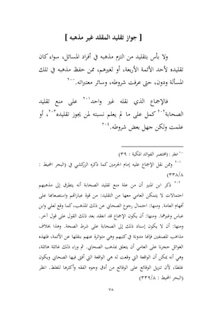 78
[‫مذهبه‬ ‫غير‬ ‫المقلد‬ ‫تقليد‬ ‫جواز‬]
‫املسائل‬ ‫اد‬‫ر‬‫أف‬ ‫يف‬ ‫مذهبه‬ ‫التمم‬ ‫من‬ ‫بتقليد‬ ‫بأس‬ ‫وال‬‫كان‬‫اء‬‫و‬‫س‬ ،
‫األ‬ ‫األئمة‬ ‫ألحد‬ ‫تقليده‬‫بعة‬‫ر‬،‫لغريهم‬ ‫أو‬،‫تلك‬ ‫يف‬ ‫مذهبه‬ ‫حفظ‬ ‫ممن‬
‫ودون‬ ‫املسألة‬،‫شروطه‬ ‫فت‬‫ر‬‫ع‬ ‫حىت‬،‫اته‬‫رب‬‫معت‬ ‫وسائر‬.366
‫احد‬‫و‬ ‫غري‬ ‫نقله‬ ‫الذي‬ ‫فاإلمجاع‬369
‫تقليد‬ ‫منع‬ ‫على‬
‫الصحابة‬363
‫مل‬ ‫ما‬ ‫على‬ ‫كمل‬‫يعلم‬‫تقليد‬ ‫جيوز‬ ‫ملن‬ ‫نسبته‬‫ه‬362
،‫أو‬
‫شروطه‬ ‫بعض‬ ‫جهل‬ ‫لكن‬‫و‬ ‫علمت‬.361
200
‫انظر‬( :‫خمت‬‫ص‬‫املكية‬ ‫ائد‬‫و‬‫الف‬ ‫ر‬:21)
369
‫يف‬ ‫كشي‬‫المر‬ ‫ذكره‬ ‫كما‬ ‫احلرمني‬ ‫إمام‬ ‫عليه‬ ‫اإلمجاع‬ ‫نقل‬ ‫وممن‬(‫احمليط‬ ‫البحر‬:
4/224)
363
‫الصحابة‬ ‫تقليد‬ ‫منع‬ ‫علة‬ ‫من‬ ‫أن‬ ‫املنري‬ ‫ابن‬ ‫ذكر‬‫أ‬‫مذهب‬ ‫إىل‬ ‫يتطرق‬ ‫نه‬‫هم‬
‫التقليد‬ ‫من‬ ‫معها‬ ‫العامي‬ ‫يتمكن‬ ‫ال‬ ‫احتماالت‬:‫على‬ ‫استصعاهبا‬‫و‬ ‫اهتم‬‫ر‬‫عبا‬ ‫قوة‬ ‫من‬
‫العامة‬ ‫أفهام‬.‫ومنها‬:‫ك‬،‫املذهب‬ ‫ذلك‬ ‫عن‬ ‫الصحايب‬ ‫رجوع‬ ‫احتمال‬‫ابن‬‫و‬ ‫لعلي‬ ‫وقع‬ ‫ما‬
‫وغريمها‬ ‫عباس‬.‫ومنها‬:‫ان‬ ‫قد‬ ‫اإلمجاع‬ ‫يكون‬ ‫أن‬‫آطر‬ ‫قول‬ ‫على‬ ‫القول‬ ‫ذلك‬ ‫بعد‬ ‫عقد‬.
‫ومنها‬:‫الصحة‬ ‫شرط‬ ‫على‬ ‫الصحابة‬ ‫إىل‬ ‫ذلك‬ ‫إسناد‬ ‫يكون‬ ‫ال‬ ‫أن‬.‫خبالف‬ ‫وهذا‬
‫فلهذه‬ ،‫األئمة‬ ‫عن‬ ‫بنقلها‬ ‫عنهم‬ ‫اترة‬‫و‬‫مت‬ ‫وهي‬ ‫كتبهم‬‫يف‬ ‫مدونة‬ ‫فإهنا‬ ‫املصنفني‬ ‫مذاهب‬
‫الصحايب‬ ‫مبذهب‬ ‫يتعلق‬ ‫أن‬ ‫العامي‬ ‫على‬ ‫نا‬‫ر‬‫حج‬ ‫ائل‬‫و‬‫الغ‬.‫ذلك‬ ‫اء‬‫ر‬‫و‬ ‫مث‬،‫هائلة‬ ‫غائلة‬
‫ويكون‬ ‫الصحايب‬ ‫فيها‬ ‫أفىت‬ ‫اليت‬ ‫اقعة‬‫و‬‫ال‬ ‫هي‬ ‫له‬ ‫وقعت‬ ‫اليت‬ ‫اقعة‬‫و‬‫ال‬ ‫أن‬ ‫ميكن‬ ‫أنه‬ ‫وهي‬
‫للغلط‬ ‫أكيرها‬‫و‬ ‫الفقه‬ ‫وجوه‬ ‫أدق‬ ‫من‬ ‫الوقائع‬ ‫على‬ ‫الوقائع‬ ‫يل‬‫م‬‫تن‬ ‫ألن‬ ،‫غلطا‬.‫انظر‬
(‫احمليط‬ ‫البحر‬:4/221)
 