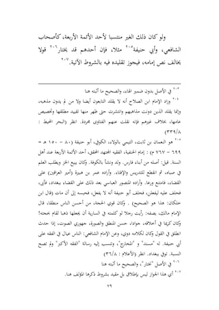 79
‫بعة‬‫ر‬‫األ‬ ‫األئمة‬ ‫ألحد‬ ‫منتسبا‬ ‫الغري‬ ‫ذلك‬ ‫كان‬‫لو‬‫و‬،‫كأصحاب‬
‫الشافعي‬‫أ‬‫و‬ ،‫حنيفة‬ ‫يب‬362
‫ميال‬،‫خيتار‬ ‫قد‬ ‫أحدهم‬ ‫فإن‬366
‫قوال‬
‫إمامه‬ ‫نص‬ ‫خيالف‬،‫اآلتية‬ ‫بالشروط‬ ‫فيه‬ ‫تقليده‬ ‫فيجوز‬.36,
362
‫هنا‬ ‫أثبته‬ ‫ما‬ ‫الصحيح‬‫و‬ ،‫اهلاء‬ ‫ضمري‬ ‫بدون‬ ‫األصل‬ ‫يف‬
361
‫ابن‬ ‫اإلمام‬ ‫اد‬‫ز‬‫و‬،‫مذهبه‬ ‫يدون‬ ‫مل‬ ‫من‬ ‫وال‬ ‫أيضا‬ ‫التابعون‬ ‫يقلد‬ ‫ال‬ ‫أنه‬ ‫الصالح‬
‫وختصيص‬ ‫مطلقها‬ ‫تقييد‬ ‫منها‬ ‫ظهر‬ ‫حىت‬ ‫انتشرت‬‫و‬ ‫مذاهبهم‬ ‫دونت‬ ‫الذين‬ ‫يقلد‬ ‫وإمنا‬
‫جمردة‬ ‫الفتاوى‬ ‫عنهم‬ ‫نقلت‬ ‫فإنه‬ ‫غريهم‬ ‫خبالف‬ ،‫عامها‬.‫انظر‬(‫احمليط‬ ‫البحر‬:
4/221)
362
‫هو‬‫أبو‬ ،‫الكويف‬ ،‫بالوالء‬ ‫التيمي‬ ،‫ثابت‬ ‫بن‬ ‫النعمان‬‫حنيفة‬(46-926‫ـ‬‫ه‬=
611-,6,‫م‬):‫أهل‬ ‫عند‬ ‫بعة‬‫ر‬‫األ‬ ‫األئمة‬ ‫أحد‬ ،‫احملقق‬ ‫اجملتهد‬ ‫الفقيه‬ ،‫احلنفية‬ ‫إمام‬
‫السنة‬.‫قيل‬:‫فارس‬ ‫أبناء‬ ‫من‬ ‫أصله‬.‫بالكوفة‬ ‫ونشأ‬ ‫ولد‬.‫العلم‬ ‫ويطلب‬ ‫اخلم‬ ‫يبيع‬ ‫كان‬‫و‬
‫اإلفتاء‬‫و‬ ‫يس‬‫ر‬‫للتد‬ ‫انقطع‬ ‫مث‬ ،‫صباه‬ ‫يف‬.‫هبرية‬ ‫بن‬ ‫عمر‬ ‫اده‬‫ر‬‫أ‬‫و‬(‫اقني‬‫ر‬‫الع‬ ‫أمري‬)‫على‬
‫الق‬‫ورعا‬ ‫فامتنع‬ ،‫ضاء‬.،‫فأىب‬ ،‫ببغداد‬ ‫القضاء‬ ‫على‬ ‫ذلك‬ ‫بعد‬ ‫العباسي‬ ‫املنصور‬ ‫اده‬‫ر‬‫أ‬‫و‬
‫مات‬ ‫أن‬ ‫إىل‬ ‫فحبسه‬ ،‫يفعل‬ ‫ال‬ ‫أنه‬ ‫حنيفة‬ ‫أبو‬ ‫فحلف‬ ،‫ليفعلن‬ ‫عليه‬ ‫فحلف‬(‫ابن‬ ‫قال‬
‫طلكان‬:‫الصحيح‬ ‫هو‬ ‫هذا‬. )‫قال‬ ،‫منطقا‬ ‫الناس‬ ‫أحسن‬ ‫من‬ ،‫احلجة‬ ‫قوي‬ ‫كان‬‫و‬
‫يصفه‬ ،‫مالك‬ ‫اإلمام‬:‫السا‬ ‫يف‬ ‫كلمته‬ ‫لو‬ ‫رجال‬ ‫أيت‬‫ر‬‫حبجته‬ ‫لقام‬ ‫ذهبا‬ ‫جيعلها‬ ‫أن‬ ‫ية‬‫ر‬!
‫حدث‬ ‫إذا‬ ،‫الصوت‬ ‫جهوري‬ ،‫الصورة‬‫و‬ ‫املنطق‬ ‫حسن‬ ،‫ادا‬‫و‬‫ج‬ ،‫أطالقه‬ ‫يف‬ ‫ميا‬‫ر‬‫ك‬ ‫كان‬‫و‬
‫الشافعي‬ ‫اإلمام‬ ‫وعن‬ ،‫دوي‬ ‫لكالمه‬ ‫كان‬‫و‬ ‫القول‬ ‫يف‬ ‫انطلق‬:‫عي‬ ‫الناس‬‫على‬ ‫الفقه‬ ‫يف‬ ‫ال‬
‫حنيفة‬ ‫أيب‬.‫له‬"‫مسند‬"‫و‬"‫ج‬‫املخار‬"،‫رسالة‬ ‫إليه‬ ‫وتنسب‬"‫األكرب‬ ‫الفقه‬"‫تصح‬ ‫مل‬‫و‬
‫النسب‬‫ة‬.‫ببغداد‬ ‫تويف‬.‫انظر‬(‫األعالم‬:4/26)
366
‫األصل‬ ‫يف‬"‫خنتار‬"‫هنا‬ ‫أثبته‬ ‫ما‬ ‫الصحيح‬‫و‬ ،
36,
‫لف‬‫ؤ‬‫امل‬ ‫ذكرها‬ ‫بشروط‬ ‫مقيد‬ ‫بل‬ ‫بإطالق‬ ‫ليس‬ ‫از‬‫و‬‫اجل‬ ‫هذا‬ ‫أي‬‫هنا‬.
 