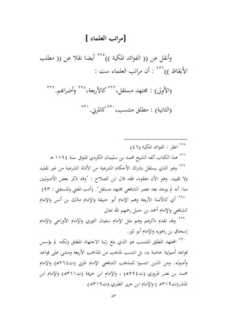 83
[‫العلماء‬ ‫اتب‬‫ر‬‫م‬]
‫عن‬ ‫أنقل‬‫و‬((‫املكية‬ ‫ائد‬‫و‬‫الف‬))332
‫عن‬ ‫نقال‬ ‫أيضا‬((‫مطلب‬
‫األ‬‫يقاظ‬))336
:‫ست‬ ‫العلماء‬ ‫اتب‬‫ر‬‫م‬ ‫أن‬:
(‫األوىل‬: )‫مستقل‬ ‫جمتهد‬،33,
‫بعة‬‫ر‬‫كاأل‬،334
‫اهبم‬‫ر‬‫أض‬‫و‬.331
(‫اليانية‬: )‫منتسب‬ ‫مطلق‬،326
‫كاملمين‬.329
332
‫انظر‬:‫املكية‬ ‫ائد‬‫و‬‫الف‬(16)
336
‫سنة‬ ‫املتوىف‬ ‫الكردي‬ ‫سليمان‬ ‫بن‬ ‫حممد‬ ‫الشيخ‬ ‫ألفه‬ ‫الكتاب‬ ‫هذا‬9911‫ـ‬‫ه‬
33,
‫اك‬‫ر‬‫باد‬ ‫يستقل‬ ‫الذي‬ ‫وهو‬‫تقليد‬ ‫غري‬ ‫من‬ ‫الشرعية‬ ‫األدلة‬ ‫من‬ ‫الشرعية‬ ‫األحكام‬
‫تقييد‬ ‫وال‬.‫الصالح‬ ‫ابن‬ ‫قال‬ ‫فقد‬ ،‫مفقود‬ ‫اآلن‬ ‫وهو‬" :‫األصوليني‬ ‫بعض‬ ‫ذكر‬ ‫وقد‬
‫منا‬:‫مستقل‬ ‫جمتهد‬ ‫الشافعي‬ ‫عصر‬ ‫بعد‬ ‫يوجد‬ ‫مل‬ ‫أنه‬( ."‫املستفيت‬‫و‬ ‫املفيت‬ ‫أدب‬:12)
334
‫اإلمام‬‫و‬ ‫أنس‬ ‫بن‬ ‫مالك‬ ‫اإلمام‬‫و‬ ‫حنيفة‬ ‫أبو‬ ‫اإلمام‬ ‫وهم‬ ‫بعة‬‫ر‬‫األ‬ ‫كاألئمة‬ ‫أي‬
‫تعاىل‬ ‫اهلل‬ ‫رمحهم‬ ‫حنبل‬ ‫بن‬ ‫أمحد‬ ‫اإلمام‬‫و‬ ‫الشافعي‬
331
‫األوز‬ ‫اإلمام‬‫و‬ ‫اليوري‬ ‫سفيان‬ ‫اإلمام‬ ‫ميل‬ ‫وهم‬ ‫ذكرهم‬ ‫تقدم‬ ‫وقد‬‫ا‬‫و‬ ‫عي‬‫اإلمام‬
‫اإلمام‬‫و‬ ‫اهويه‬‫ر‬ ‫بن‬ ‫إسحاق‬‫أ‬‫ثور‬ ‫بو‬.
326
‫هو‬ ‫املنتسب‬ ‫املطلق‬ ‫اجملتهد‬‫الذي‬‫بلغ‬‫املطلق‬ ‫االجتهاد‬ ‫تبة‬‫ر‬‫لكنه‬‫و‬‫مل‬‫يؤسس‬
‫طاصة‬ ‫لية‬‫و‬‫أص‬ ‫اعد‬‫و‬‫ق‬‫به‬،‫بل‬‫انتسب‬‫بعة‬‫ر‬‫األ‬ ‫املذاهب‬ ‫من‬ ‫ملذهب‬‫ومش‬‫ى‬‫على‬‫اعد‬‫و‬‫ق‬
‫له‬‫و‬‫أص‬‫و‬.‫الشافعي‬ ‫للمذهب‬ ‫ا‬‫و‬‫انتسب‬ ‫الذين‬ ‫ومن‬‫اإلمام‬‫املمين‬(‫ت‬361‫ـ‬‫ه‬)‫و‬‫اإلمام‬
‫املروزي‬ ‫نصر‬ ‫بن‬ ‫حممد‬(‫ت‬311‫ـ‬‫ه‬)‫و‬ ،‫اإلمام‬‫مية‬‫م‬‫ط‬ ‫ابن‬(‫ت‬299‫ـ‬‫ه‬)‫و‬‫اإلمام‬‫ابن‬
‫املنذر‬(‫ت‬291‫ـ‬‫ه‬)‫و‬‫اإلمام‬‫ير‬‫ر‬‫ج‬ ‫ابن‬‫الطربي‬(‫ت‬291‫ه‬)
 