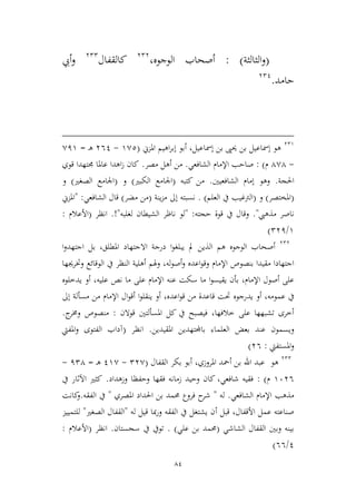 84
(‫اليالية‬‫و‬: )‫أصحا‬‫الوجوه‬ ‫ب‬،323
‫كالقفال‬322
‫أ‬‫و‬‫يب‬
‫حامد‬.321
329
‫املمين‬ ‫اهيم‬‫ر‬‫إب‬ ‫أبو‬ ،‫إمساعيل‬ ‫بن‬ ‫حيىي‬ ‫بن‬ ‫إمساعيل‬ ‫هو‬(9,2-361‫ـ‬‫ه‬=,19
-4,4‫م‬):‫الشافعي‬ ‫اإلمام‬ ‫صاحب‬.‫مصر‬ ‫أهل‬ ‫من‬.‫قوي‬ ‫جمتهدا‬ ‫عاملا‬ ‫اهدا‬‫ز‬ ‫كان‬
‫احلجة‬.‫الشافعيني‬ ‫إمام‬ ‫وهو‬.‫كتبه‬ ‫من‬(‫اجل‬‫الكبري‬ ‫امع‬)‫و‬(‫الصغري‬ ‫اجلامع‬)‫و‬
(‫املختصر‬)‫و‬(‫العلم‬ ‫يف‬ ‫الرتغيب‬. )‫ينة‬‫م‬‫م‬ ‫إىل‬ ‫نسبته‬(‫مضر‬ ‫من‬)‫الشافعي‬ ‫قال‬:"‫املمين‬
‫مذهيب‬ ‫ناصر‬".‫حجته‬ ‫قوة‬ ‫يف‬ ‫وقال‬:"‫لغلب‬ ‫الشيطان‬ ‫ناظر‬ ‫لو‬‫ه‬"!.‫انظر‬(‫األعالم‬:
9/231)
323
‫هم‬ ‫الوجوه‬ ‫أصحاب‬‫مل‬ ‫الذين‬‫يبلغ‬‫ا‬‫و‬‫بل‬ ،‫املطلق‬ ‫االجتهاد‬ ‫درجة‬‫ا‬‫جتهد‬‫ا‬‫و‬
‫وق‬ ‫اإلمام‬ ‫بنصوص‬ ‫مقيدا‬ ‫اجتهادا‬‫وهل‬ ،‫له‬‫و‬‫أص‬‫و‬ ‫اعده‬‫و‬‫م‬‫وخترجيها‬ ‫الوقائع‬ ‫يف‬ ‫النظر‬ ‫أهلية‬
‫يقيس‬ ‫بأن‬ ،‫اإلمام‬ ‫أصول‬ ‫على‬‫ا‬‫و‬‫يدطل‬ ‫أو‬ ،‫عليه‬ ‫نص‬ ‫ما‬ ‫على‬ ‫اإلمام‬ ‫عنه‬ ‫سكت‬ ‫ما‬‫و‬‫ه‬
‫يدرج‬ ‫أو‬ ،‫عمومه‬ ‫يف‬‫و‬‫ينقل‬ ‫أو‬ ،‫اعده‬‫و‬‫ق‬ ‫من‬ ‫قاعدة‬ ‫حتت‬ ‫ه‬‫ا‬‫و‬‫إىل‬ ‫مسألة‬ ‫من‬ ‫اإلمام‬ ‫ال‬‫و‬‫أق‬
‫قوالن‬ ‫املسألتني‬ ‫كل‬ ‫يف‬ ‫فيصبح‬ ،‫طالفها‬ ‫على‬ ‫تشبهها‬ ‫أطرى‬:‫من‬‫ج‬‫وخمر‬ ‫صوص‬.
‫ويس‬‫املقيدين‬ ‫باجملتهدين‬ ‫العلماء‬ ‫بعض‬ ‫عند‬ ‫مون‬.‫انظر‬(‫املفيت‬‫و‬ ‫الفتوى‬ ‫آداب‬
‫املستفيت‬‫و‬:36)
322
‫هو‬‫بكر‬ ‫أبو‬ ،‫املروزي‬ ‫أمحد‬ ‫بن‬ ‫اهلل‬ ‫عبد‬‫القفال‬(23,-19,‫ـ‬‫ه‬=124-
9636‫م‬):‫وزهداد‬ ‫وحفظا‬ ‫فقها‬ ‫زمانه‬ ‫وحيد‬ ‫كان‬ ،‫شافعي‬ ‫فقيه‬.‫يف‬ ‫اآلثار‬ ‫كيري‬
‫اإلمام‬ ‫مذهب‬‫الشافعي‬.‫له‬"‫املصري‬ ‫احلداد‬ ‫بن‬ ‫حممد‬ ‫فروع‬ ‫ح‬‫شر‬"‫الفقه‬ ‫يف‬.‫كانت‬‫و‬
‫أ‬ ‫قبل‬ ،‫األقفال‬ ‫عمل‬ ‫صناعته‬‫له‬ ‫قيل‬ ‫مبا‬‫ر‬‫و‬ ‫الفقه‬ ‫يف‬ ‫يشتغل‬ ‫ن‬"‫الصغري‬ ‫القفال‬"‫للتمييم‬
‫الشاشي‬ ‫القفال‬ ‫وبني‬ ‫بينه‬(‫علي‬ ‫بن‬ ‫حممد‬. )‫سجستان‬ ‫يف‬ ‫تويف‬.‫انظر‬(‫األعالم‬:
1/66)
 