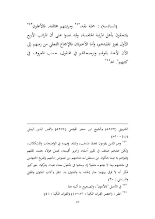 87
(‫السادسة‬: )‫فقه‬ ‫محلة‬،313
‫خمتلفة‬ ‫تبتهم‬‫ر‬‫وم‬.‫فاألع‬‫ل‬‫ون‬312
‫اخلامسة‬ ‫تبة‬‫ر‬‫امل‬ ‫بأهل‬ ‫يلتحقون‬،‫بع‬‫ر‬‫األ‬ ‫اتب‬‫ر‬‫امل‬ ‫أن‬ ‫على‬ ‫ا‬‫و‬‫نص‬ ‫وقد‬
‫تقليدهم‬ ‫جيوز‬ ‫األول‬،‫ت‬‫ري‬‫األط‬ ‫أما‬‫و‬‫فاإلمج‬ ‫ان‬‫إىل‬ ‫زمنهم‬ ‫من‬ ‫الفعلي‬ ‫اع‬
‫املنقول‬ ‫يف‬ ‫وترجيحاهتم‬ ‫بقوهلم‬ ‫األطذ‬ ‫اآلن‬،‫يف‬ ‫املعروف‬ ‫حسب‬
‫كتبهم‬".‫ـ‬‫ه‬‫ا‬311
‫بيين‬‫ر‬‫الش‬(1,,‫ـ‬‫ه‬)‫و‬‫اهليتمي‬ ‫حجر‬ ‫ابن‬ ‫الشيخ‬(1,1‫ـ‬‫ه‬)‫و‬‫الرملي‬ ‫الدين‬ ‫مشس‬
(‫ت‬9661‫ـ‬‫ه‬)
313
‫الذين‬ ‫وهم‬‫يقوم‬‫ون‬‫املذهب‬ ‫حبفظ‬،‫ونقله‬،‫املشكالت‬‫و‬ ‫اضحات‬‫و‬‫ال‬ ‫يف‬ ‫وفهمه‬،
‫عنده‬ ‫ولكن‬‫م‬‫أدلته‬ ‫ير‬‫ر‬‫تق‬ ‫يف‬ ‫ضعف‬،‫أقيسته‬ ‫ير‬‫ر‬‫وحت‬،‫ف‬‫هؤالء‬ ‫ميل‬‫نقله‬ ‫يعتمد‬‫م‬
‫اه‬‫و‬‫وفت‬‫م‬‫حيك‬ ‫فيما‬ ‫به‬‫ون‬‫مذهبه‬ ‫ات‬‫ر‬‫مسطو‬ ‫من‬ ‫ه‬‫م‬‫إمامه‬ ‫نصوص‬ ‫من‬‫م‬‫اجملتهدين‬ ‫يع‬‫ر‬‫وتف‬
‫مذهبه‬ ‫يف‬‫م‬‫جيد‬ ‫ال‬ ‫وما‬‫ون‬‫وجد‬ ‫إن‬ ‫منقوال‬ ‫ه‬‫ا‬‫و‬‫يد‬ ‫حبيث‬ ‫معناه‬ ‫املنقول‬ ‫يف‬‫ك‬‫ر‬‫ون‬‫كبري‬‫بغري‬
‫به‬ ‫الفتوى‬‫و‬ ‫به‬ ‫إحلاقه‬ ‫جاز‬ ‫بينهما‬ ‫فرق‬ ‫ال‬ ‫أنه‬ ‫فكر‬.‫انظر‬(‫املفيت‬‫و‬ ‫الفتوى‬ ‫آداب‬
‫املستفيت‬‫و‬:26)
312
‫يف‬‫األصل‬"‫فاألعون‬"،‫أثبت‬ ‫ما‬ ‫الصحيح‬‫و‬‫هنا‬ ‫ه‬
311
‫انظر‬( :‫املكية‬ ‫ائد‬‫و‬‫الف‬ ‫خمتصر‬:22-22)(‫املكية‬ ‫ائد‬‫و‬‫الف‬:16)
 