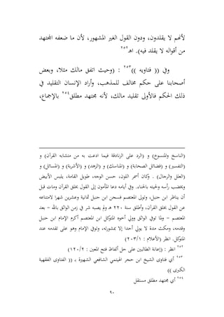 90
‫يقلدون‬ ‫ال‬ ‫ألهنم‬،‫املشهور‬ ‫الغري‬ ‫القول‬ ‫ودون‬،‫ألن‬‫اجملتهد‬ ‫ضعفه‬ ‫ما‬
‫يق‬ ‫ال‬ ‫اله‬‫و‬‫أق‬ ‫من‬‫ل‬‫فيه‬ ‫د‬).‫ـ‬‫ه‬‫ا‬323
‫ويف‬((‫فتاويه‬))322
:(‫ميال‬ ‫مالك‬ ‫اتفق‬ ‫وحيث‬،‫وبعض‬
‫للمذهب‬ ‫خمالف‬ ‫حكم‬ ‫على‬ ‫أصحابنا‬،‫يف‬ ‫التقليد‬ ‫اإلنسان‬ ‫اد‬‫ر‬‫أ‬‫و‬
‫مالك‬ ‫تقليد‬ ‫فاألوىل‬ ‫احلكم‬ ‫ذلك‬،‫مطلق‬ ‫جمتهد‬ ‫ألنه‬321
‫باإلمجاع‬،
(‫املنسوخ‬‫و‬ ‫الناسخ‬)‫و‬(‫ف‬ ‫نادقة‬‫م‬‫ال‬ ‫على‬ ‫الرد‬‫القرآن‬ ‫متشابه‬ ‫من‬ ‫به‬ ‫ادعت‬ ‫يما‬)‫و‬
(‫التفسري‬)‫و‬(‫ا‬ ‫فضائل‬‫لصحابة‬)‫و‬(‫املناسك‬)‫و‬(‫المهد‬)‫و‬(‫بة‬‫ر‬‫األش‬)‫و‬(‫امل‬‫سائل‬)‫و‬
(‫الرجال‬‫و‬ ‫العلل‬. )‫األبيض‬ ‫يلبس‬ ،‫القامة‬ ‫طويل‬ ،‫الوجه‬ ‫حسن‬ ،‫اللون‬ ‫أمسر‬ ‫كان‬‫و‬
‫باحلناء‬ ‫وحليته‬ ‫أسه‬‫ر‬ ‫وخيضب‬.‫قبل‬ ‫ومات‬ ‫القرآن‬ ‫خبلق‬ ‫القول‬ ‫إىل‬ ‫املأمون‬ ‫دعا‬ ‫أيامه‬ ‫ويف‬
‫المتناعه‬ ‫ا‬‫ر‬‫شه‬ ‫ين‬‫ر‬‫وعش‬ ‫مثانية‬ ‫حنبل‬ ‫ابن‬ ‫فسجن‬ ‫املعتصم‬ ‫وتوىل‬ ،‫حنبل‬ ‫ابن‬ ‫يناظر‬ ‫أن‬
،‫القرآن‬ ‫خبلق‬ ‫القول‬ ‫عن‬‫سنة‬ ‫أطلق‬‫و‬336‫باهلل‬ ‫اثق‬‫و‬‫ال‬ ‫زمن‬ ‫يف‬ ‫شر‬ ‫يصبه‬ ‫مل‬‫و‬ ‫ـ‬‫ه‬-‫بعد‬
‫املعتصم‬-‫حنبل‬ ‫ابن‬ ‫اإلمام‬ ‫أكرم‬ ‫املعتصم‬ ‫ابن‬ ‫كل‬‫املتو‬ ‫أطوه‬ ‫وويل‬ ‫اثق‬‫و‬‫ال‬ ‫تويف‬ ‫ملا‬‫و‬
‫عند‬ ‫تقدمه‬ ‫على‬ ‫وهو‬ ‫اإلمام‬ ‫وتويف‬ ،‫ته‬‫ر‬‫مبشو‬ ‫إال‬ ‫أحدا‬ ‫يويل‬ ‫ال‬ ‫مدة‬ ‫ومكث‬ ،‫وقدمه‬
‫كل‬‫املتو‬.‫انظر‬(‫األعالم‬:9/362)
323
‫انظر‬:(‫إعانة‬‫املعني‬ ‫فتح‬ ‫ألفاظ‬ ‫حل‬ ‫على‬ ‫الطالبني‬:3/936)
322
‫ب‬ ‫الشهرية‬ ‫الشافعي‬ ‫اهليتمي‬ ‫حجر‬ ‫ابن‬ ‫الشيخ‬ ‫فتاوى‬ ‫أي‬‫ـ‬((‫ا‬‫الفقهية‬ ‫لفتاوى‬
‫الكربى‬))
321
‫مستقل‬ ‫مطلق‬ ‫جمتهد‬ ‫أي‬
 