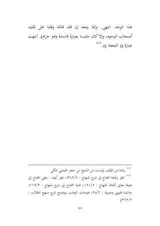 92
‫الوجه‬ ‫هذا‬.‫انتهى‬.‫تقليد‬ ‫حبل‬ ‫وقلنا‬ ‫قائله‬ ‫قلد‬ ‫إن‬ ‫يتجه‬ ‫وإمنا‬
‫الوجوه‬ ‫أصحاب‬‫متلبسا‬ ‫كان‬‫وإال‬ ،‫ام‬‫ر‬‫ح‬ ‫وهو‬ ‫فاسدة‬ ‫بعبارة‬).‫انتهت‬
‫عبارة‬((‫التحفة‬)).362
363
‫حجر‬ ‫ابن‬ ‫الشيخ‬ ‫من‬ ‫ليست‬‫و‬ ‫لف‬‫ؤ‬‫امل‬ ‫من‬ ‫يادة‬‫ز‬‫املكي‬ ‫اهليتمي‬
362
‫انظر‬(‫املنهاج‬ ‫ح‬‫شر‬ ‫يف‬ ‫احملتاج‬ ‫حتفة‬:3/263‫أيضا‬ ‫انظر‬ ،:‫إىل‬ ‫احملتاج‬ ‫مغين‬
‫املنهاج‬ ‫ألفاظ‬ ‫معاين‬ ‫معرفة‬:3/919‫املنهاج‬ ‫ح‬‫شر‬ ‫إىل‬ ‫احملتاج‬ ‫هناية‬ ،:2/391،
‫وعمرية‬ ‫قليويب‬ ‫حاشيتا‬:3/14‫فتوحات‬ ،‫الطالب‬ ‫منهج‬ ‫ح‬‫شر‬ ‫بتوضيح‬ ‫الوهاب‬:
3/263)
 