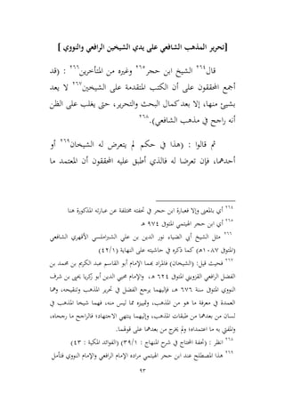 93
[‫والنووي‬ ‫الرافعي‬ ‫الشيخين‬ ‫يدي‬ ‫على‬ ‫الشافعي‬ ‫المذهب‬ ‫ير‬‫ر‬‫تح‬]
‫قال‬361
‫حجر‬ ‫ابن‬ ‫الشيخ‬362
‫من‬ ‫وغريه‬‫ين‬‫ر‬‫املتأط‬366
:(‫قد‬
‫الشيخني‬ ‫على‬ ‫املتقدمة‬ ‫الكتب‬ ‫أن‬ ‫على‬ ‫احملققون‬ ‫أمجع‬36,
‫يعد‬ ‫ال‬
‫منها‬ ‫بشيئ‬‫ير‬‫ر‬‫التح‬‫و‬ ‫البحث‬ ‫كمال‬‫بعد‬ ‫إال‬ ،،‫حىت‬‫الظن‬ ‫على‬ ‫يغلب‬
‫الشافعي‬ ‫مذهب‬ ‫يف‬ ‫اجح‬‫ر‬ ‫أنه‬).364
‫ا‬‫و‬‫قال‬ ‫مث‬:(‫الشيخان‬ ‫له‬ ‫يتعرض‬ ‫مل‬ ‫حكم‬ ‫يف‬ ‫هذا‬361
‫أو‬
‫ما‬ ‫املعتمد‬ ‫أن‬ ‫احملققون‬ ‫عليه‬ ‫أطبق‬ ‫فالذي‬ ‫له‬ ‫تعرضا‬ ‫فإن‬ ،‫أحدمها‬
361
‫هنا‬ ‫املذكورة‬ ‫ته‬‫ر‬‫عبا‬ ‫عن‬ ‫خمتلفة‬ ‫حتفته‬ ‫يف‬ ‫حجر‬ ‫ابن‬ ‫فعبارة‬ ‫وإال‬ ‫باملعىن‬ ‫أي‬
362
‫أي‬‫املتوىف‬ ‫اهليتمي‬ ‫حجر‬ ‫ابن‬1,1‫ـ‬‫ه‬
366
‫الشيخ‬ ‫ميل‬‫األقهري‬ ‫املسي‬‫رب‬‫الش‬ ‫علي‬ ‫بن‬ ‫الدين‬ ‫نور‬ ‫الضياء‬ ‫أيب‬‫الشافعي‬
(‫املتوىف‬964,‫ـ‬‫ه‬)‫النهاية‬ ‫على‬ ‫حاشيته‬ ‫يف‬ ‫ذكره‬ ‫كما‬(9/13)
36,
‫قيل‬ ‫فحيث‬( :‫الشيخان‬)‫ف‬‫هب‬ ‫اد‬‫ر‬‫امل‬‫بن‬ ‫حممد‬ ‫بن‬ ‫الكرمي‬ ‫عبد‬ ‫القاسم‬ ‫أبو‬ ‫اإلمام‬ ‫ما‬
‫املتوىف‬ ‫القمويين‬ ‫افعي‬‫ر‬‫ال‬ ‫الفضل‬631‫ه‬،‫الد‬ ‫حميي‬ ‫اإلمام‬‫و‬‫يا‬‫ر‬‫ك‬‫ز‬ ‫أبو‬ ‫ين‬‫شرف‬ ‫بن‬ ‫حيىي‬
‫سنة‬ ‫املتوىف‬ ‫النووي‬6,6‫ـ‬‫ه‬،‫ومها‬ ،‫وتنقيحه‬ ‫املذهب‬ ‫ير‬‫ر‬‫حت‬ ‫يف‬ ‫الفضل‬ ‫يرجع‬ ‫فإليهما‬
‫يف‬ ‫املذهب‬ ‫شيخا‬ ‫فهما‬ ،‫منه‬ ‫ليس‬ ‫مما‬ ‫متييمه‬‫و‬ ،‫املذهب‬ ‫من‬ ‫هو‬ ‫ما‬ ‫معرفة‬ ‫يف‬ ‫العمدة‬
،‫رجحاه‬ ‫ما‬ ‫اجح‬‫ر‬‫فال‬ ‫االجتهاد؛‬ ‫ينتهي‬ ‫وإليهما‬ ،‫املذهب‬ ‫طبقات‬ ‫من‬ ‫بعدمها‬ ‫من‬ ‫لسان‬
‫قوهلما‬ ‫على‬ ‫بعدمها‬ ‫من‬ ‫ج‬‫خير‬ ‫مل‬‫و‬ ‫اعتمداه؛‬ ‫ما‬ ‫به‬ ‫املفيت‬‫و‬.
364
‫انظر‬:(‫املنهاج‬ ‫ح‬‫شر‬ ‫يف‬ ‫احملتاج‬ ‫حتفة‬:9/21)(‫املكية‬ ‫ائد‬‫و‬‫الف‬:12)
361
‫فتأمل‬ ‫النووي‬ ‫اإلمام‬‫و‬ ‫افعي‬‫ر‬‫ال‬ ‫اإلمام‬ ‫اده‬‫ر‬‫م‬ ‫اهليتمي‬ ‫حجر‬ ‫ابن‬ ‫عند‬ ‫املصطلح‬ ‫هذا‬
 