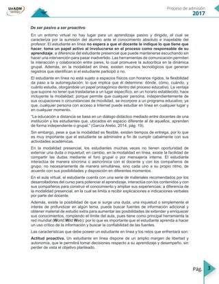 3
De ser pasivo a ser proactivo
En un entorno virtual no hay lugar para un aprendizaje pasivo y dirigido, el cual se
caracteriza por la sumisión del alumno ante el conocimiento absoluto e inapelable del
profesor. El estudiante en línea no espera a que el docente le indique lo que tiene que
hacer; toma un papel activo al involucrarse en el proceso como responsable de su
aprendizaje; a diferencia del estudiante presencial que puede mantenerse escuchando sin
hacer una intervención para pasar inadvertido. Las herramientas de comunicación permiten
la interacción y colaboración entre pares, lo cual promueve la autocrítica en la dinámica
grupal. Además, en la modalidad en línea, existen recursos tecnológicos que generan
registros que identifican si el estudiante participó o no.
El estudiante en línea no está sujeto a espacios físicos con horarios rígidos, la flexibilidad
da paso a la autorregulación; lo que implica que él determine: dónde, cómo, cuándo, y
cuánto estudia, otorgándole un papel protagónico dentro del proceso educativo. La ventaja
que supone no tener que trasladarse a un lugar específico, en un horario establecido, hace
incluyente la modalidad; porque permite que cualquier persona, independientemente de
sus ocupaciones o circunstancias de movilidad, se incorpore a un programa educativo; ya
que, cualquier persona con acceso a Internet puede estudiar en línea en cualquier lugar y
en cualquier momento.
“La educación a distancia se basa en un diálogo didáctico mediado entre docentes de una
institución y los estudiantes que, ubicados en espacio diferente al de aquellos, aprenden
de forma independiente o grupal.” (García Aretio, 2014, pág. 19).
Sin embargo, pese a que la modalidad es flexible, existen tiempos de entrega, por lo que
es muy importante que el estudiante se administre a fin de cumplir cabalmente con sus
actividades académicas.
En la modalidad presencial, los estudiantes muchas veces no tienen oportunidad de
externar una duda o inquietud; en cambio, en la modalidad en línea, existe la facilidad de
compartir las dudas mediante el foro grupal o por mensajería interna. El estudiante
interactúa de manera síncrona o asincrónica con el docente y con los compañeros de
grupo, no necesariamente de manera simultánea, sino cada uno a su propio ritmo, de
acuerdo con sus posibilidades y disposición en diferentes momentos.
En el aula virtual, el estudiante cuenta con una serie de materiales recomendados por los
desarrolladores del curso para potenciar el aprendizaje, interactúa con los contenidos y con
sus compañeros para construir el conocimiento y ampliar sus experiencias; a diferencia de
la modalidad presencial, en la cual se limita a recibir explicaciones e indicaciones verbales
por parte del docente.
Además, existe la posibilidad de que si surge una duda, una inquietud o simplemente el
interés de profundizar en algún tema, pueda buscar fuentes de información adicional y
obtener material de estudio extra para aumentar las posibilidades de extender y enriquecer
sus conocimientos, rompiendo el límite del aula, pues tiene como principal herramienta la
red mundial (World Wild Web); por lo que es importante que el estudiante aprenda a hacer
un uso crítico de la información y buscar la confiabilidad de las fuentes.
Las características que debe poseer un estudiante en línea y los retos que enfrentará son:
Actitud proactiva. Un estudiante en línea dispone de un amplio margen de libertad y
autonomía, que le permitirá tomar decisiones respecto a su aprendizaje y desempeño, sin
perder de vista el objetivo planteado.
 
