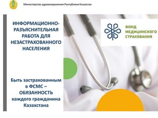 ИНФОРМАЦИОННО-
РАЗЪЯСНИТЕЛЬНАЯ
РАБОТА ДЛЯ
НЕЗАСТРАХОВАННОГО
НАСЕЛЕНИЯ
Быть застрахованным
в ФСМС –
ОБЯЗАННОСТЬ
каждого гражданина
Казахстана
МинистерствоздравоохраненияРеспубликиКазахстан
Фонд
социального медицинского
страхования
 