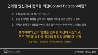 LET’S START UNREAL 2017
언리얼 엔진에서 컨트롤 회전(Control Rotation)이란?
1. 플레이어의 의지를 보관하는데 사용
2. 폰은 물리적인 제약을 받고 있기 때문에 의지를 바로 반영할 수 없다.
3. 의지는 플레이어 컨트롤러에서, 폰은 물리적인 상황에 따라 수용하는 설계
 