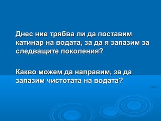 Днес ние трябва ли да поставимДнес ние трябва ли да поставим
катинар на водата, за да я запазим закатинар на водата, за да я запазим за
следващите поколения?следващите поколения?
Какво можем да направим, за даКакво можем да направим, за да
запазим чистотата на водата?запазим чистотата на водата?
 