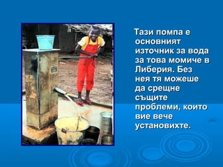 Тази помпа еТази помпа е
основниятосновният
източник за водаизточник за вода
за това момиче вза това момиче в
Либерия. БезЛиберия. Без
нея тя можешенея тя можеше
да срещнеда срещне
същитесъщите
проблеми, коитопроблеми, които
вие вечевие вече
установихте.установихте.
 
