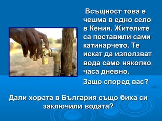 Всъщност това еВсъщност това е
чешма в едно селочешма в едно село
в Кения. Жителитев Кения. Жителите
са поставили самиса поставили сами
катинарчето. Текатинарчето. Те
искат да използватискат да използват
вода само няколковода само няколко
часа дневно.часа дневно.
Защо според вас?Защо според вас?
Дали хората в България също биха сиДали хората в България също биха си
заключили водата?заключили водата?
 