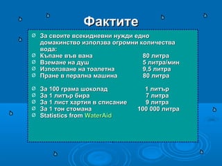 ФактитеФактите
Ø За своите всекидневни нужди едноЗа своите всекидневни нужди едно
домакинство използва огромни количествадомакинство използва огромни количества
вода:вода:
Ø Къпане във ванаКъпане във вана 80 литра80 литра
Ø Вземане на душВземане на душ 5 литра/мин5 литра/мин
Ø Използване на тоалетнаИзползване на тоалетна 9,5 литра9,5 литра
Ø Пране в перална машина 80 литраПране в перална машина 80 литра
Ø За 100 грама шоколад 1 литърЗа 100 грама шоколад 1 литър
Ø За 1 литър бира 7 литраЗа 1 литър бира 7 литра
Ø За 1 лист хартия в списание 9 литраЗа 1 лист хартия в списание 9 литра
Ø За 1 тон стомана 100 000 литраЗа 1 тон стомана 100 000 литра
Ø Statistics fromStatistics from WaterAidWaterAid
 