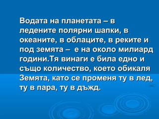 Водата на планетата – вВодата на планетата – в
ледените полярни шапки, вледените полярни шапки, в
океаните, в облаците, в реките иокеаните, в облаците, в реките и
под земята – е на около милиардпод земята – е на около милиард
години.Тя винаги е била едно игодини.Тя винаги е била едно и
също количество, което обикалясъщо количество, което обикаля
Земята, като се променя ту в лед,Земята, като се променя ту в лед,
ту в пара, ту в дъжд.ту в пара, ту в дъжд.
 