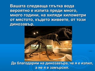 Да благодарим на динозавъра, че я е изпил,Да благодарим на динозавъра, че я е изпил,
а не я е замърсил.а не я е замърсил.
Вашата следваща глътка водаВашата следваща глътка вода
вероятно е изпита преди много,вероятно е изпита преди много,
много години, на хиляди километримного години, на хиляди километри
от мястото, където живеете, от тозиот мястото, където живеете, от този
динозавър.динозавър.
 
