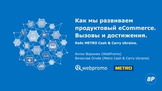 Как мы развиваем
продуктовый eCommerce.
Вызовы и достижения.
Антон Воронюк (WebPromo)
Вячеслав Огнёв (Metro Cash & Carry Ukraine)
Кейс METRO Cash & Carry Ukraine.
 