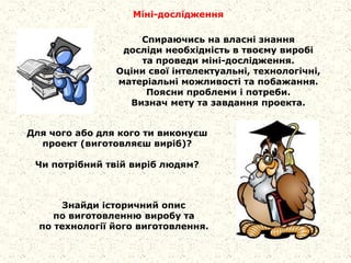 Спираючись на власні знання
досліди необхідність в твоєму виробі
та проведи міні-дослідження.
Оціни свої інтелектуальні, технологічні,
матеріальні можливості та побажання.
Поясни проблеми і потреби.
Визнач мету та завдання проекта.
Для чого або для кого ти виконуєш
проект (виготовляєш виріб)?
Чи потрібний твій виріб людям?
Знайди історичний опис
по виготовленню виробу та
по технології його виготовлення.
Міні-дослідження
 