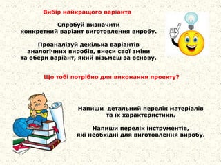 Спробуй визначити
конкретний варіант виготовлення виробу.
Проаналізуй декілька варіантів
аналогічних виробів, внеси свої зміни
та обери варіант, який візьмеш за основу.
Вибір найкращого варіанта
Що тобі потрібно для виконання проекту?
Напиши детальний перелік матеріалів
та їх характеристики.
Напиши перелік інструментів,
які необхідні для виготовлення виробу.
 