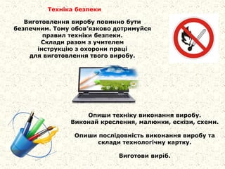 Виготовлення виробу повинно бути
безпечним. Тому обов’язково дотримуйся
правил техніки безпеки.
Склади разом з учителем
інструкцію з охорони праці
для виготовлення твого виробу.
Техніка безпеки
Опиши техніку виконання виробу.
Виконай креслення, малюнки, ескізи, схеми.
Опиши послідовність виконання виробу та
склади технологічну картку.
Виготови виріб.
 