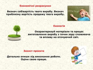 Економічні розрахунки
Визнач собівартість твого виробу. Визнач
приблизну вартість продажу твого виробу.
Екологія
Охарактеризуй матеріали та процес
виготовлення виробу з точки зору споживача
та впливу на оточуючий світ.
Захист проекта
Детально опиши хід виконання роботи.
Оціни свою працю.
 