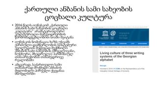 ქართული ანბანის სამი სახეობის
ცოცხალი კულტურა
• 2016 წელს იუნესკომ „ქართული
ანბანის სამი სახეობის ცოცხალი
კულტურა“ არამატერიალური
კულტურული მემკვიდრეობის
წარმომადგენლობით სიაში შეიტანა
• იუნესკოს ნომინაცია ხაზს უსვამს
ქართული დამწერლობის სისტემური
ევოლუციის შედეგად შექმნილი
ანბანის სამი სახეობის (მრგვლოვანი,
ნუსხური, მხედრული) ჰარმონიულ
თანაარსებობას თანამედროვე
რეალობაში
• ამგვარად, საქართველო სამი
თანაბარად მოქმედი ანბანის
მფლობელი პირველი ქვეყანაა
მსოფლიოში
 
