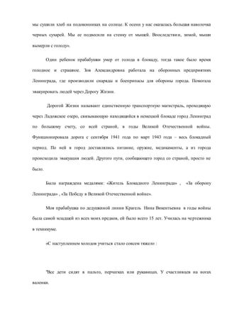 мы сушили хлеб на подоконниках на солнце. К осени у нас оказалась большая наволочка
черных сухарей. Мы ее подвесили на стенку от мышей. Впоследствии, зимой, мыши
вымерли с голоду».
Один ребенок прабабушки умер от голода в блокаду, тогда такое было время
голодное и страшное. Зоя Александровна работала на оборонных предприятиях
Ленинграда, где производили снаряды и боеприпасы для обороны города. Помогала
эвакуировать людей через Дорогу Жизни.
Дорогой Жизни называют единственную транспортную магистраль, проходящую
через Ладожское озеро, связывающую находящийся в немецкой блокаде город Ленинград
по большому счету, со всей страной, в годы Великой Отечественной войны.
Функционировала дорога с сентября 1941 года по март 1943 года – весь блокадный
период. По ней в город доставлялись питание, оружие, медикаменты, а из города
происходила эвакуация людей. Другого пути, сообщающего город со страной, просто не
было.
Была награждена медалями: «Житель Блокадного Ленинграда» , «За оборону
Ленинграда» , «За Победу в Великой Отечественной войне».
Моя прабабушка по дедушкиной линии Крагель Нина Викентьевна в годы войны
была самой младшей из всех моих предков, ей было всего 15 лет. Училась на чертежника
в техникуме.
«С наступлением холодов учиться стало совсем тяжело :
"Все дети сидят в пальто, перчатках или рукавицах. У счастливцев на ногах
валенки.
 