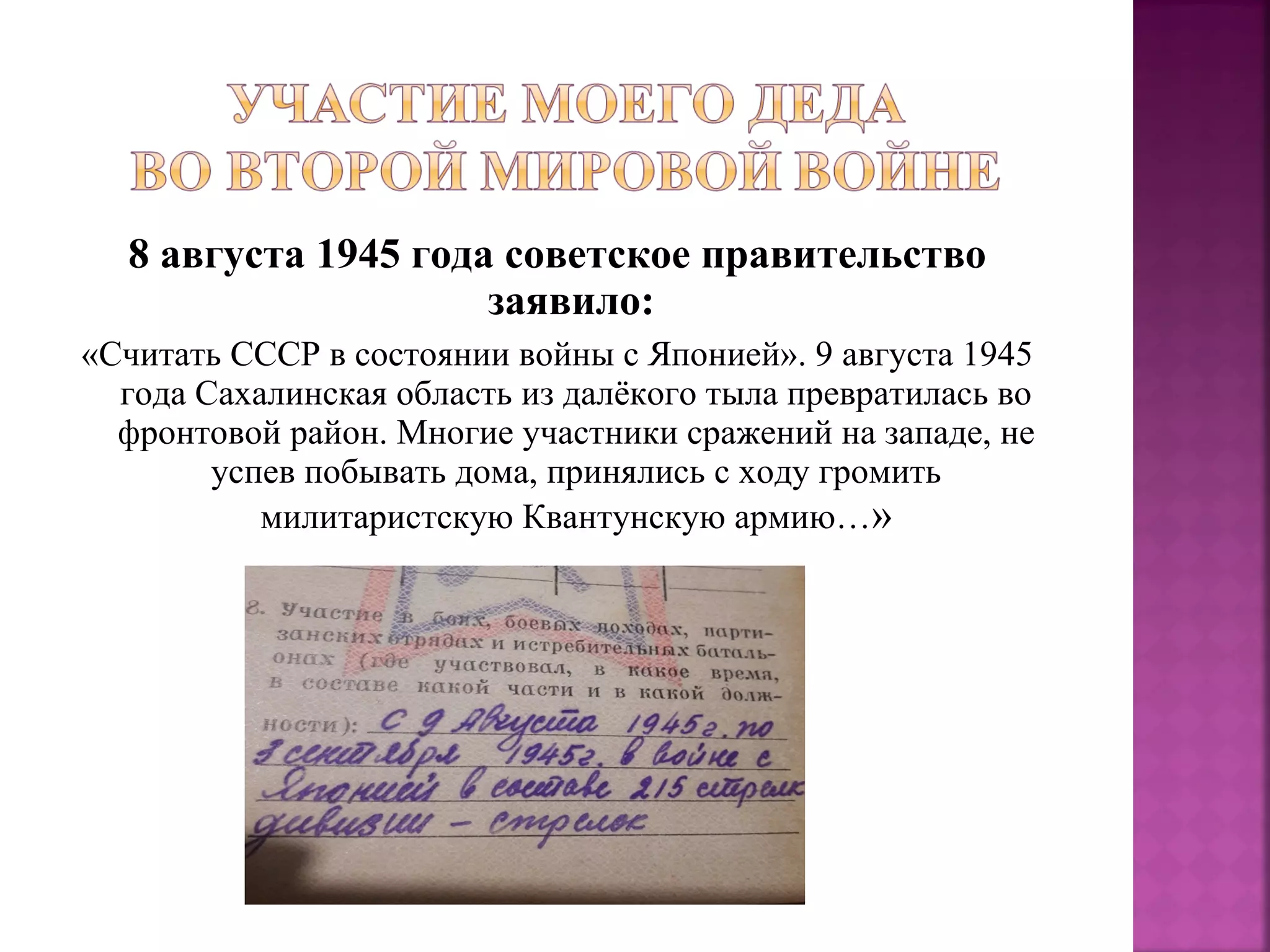 8 августа 1945 года советское правительство
заявило:
«Считать СССР в состоянии войны с Японией». 9 августа 1945
года Сахалинская область из далёкого тыла превратилась во
фронтовой район. Многие участники сражений на западе, не
успев побывать дома, принялись с ходу громить
милитаристскую Квантунскую армию…»
 