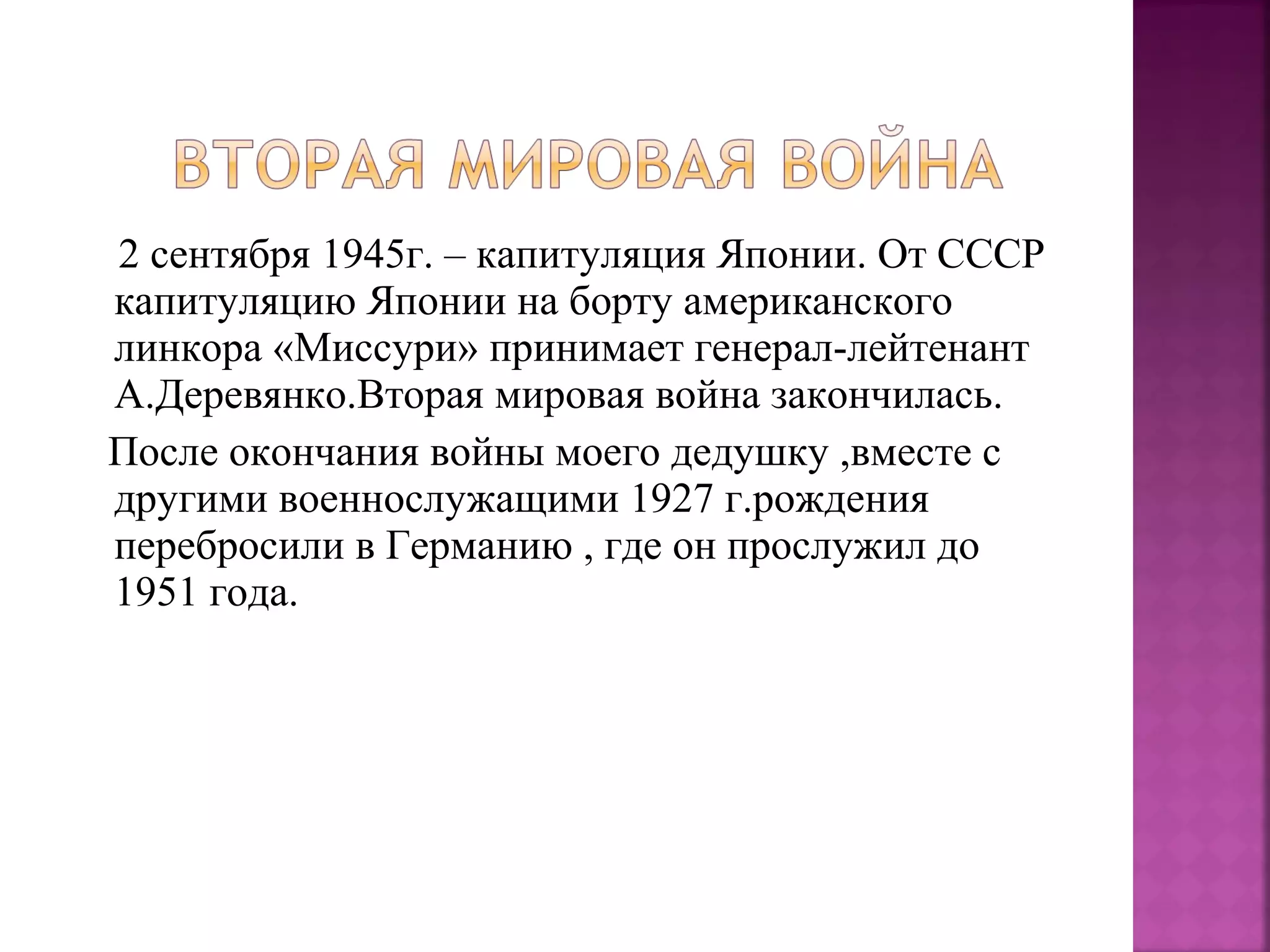 2 сентября 1945г. – капитуляция Японии. От СССР
капитуляцию Японии на борту американского
линкора «Миссури» принимает генерал-лейтенант
А.Деревянко.Вторая мировая война закончилась.
После окончания войны моего дедушку ,вместе с
другими военнослужащими 1927 г.рождения
перебросили в Германию , где он прослужил до
1951 года.
 