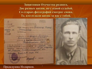 Защитники Отечества родного,Защитники Отечества родного,
Две разных жизни, но с одной судьбой.Две разных жизни, но с одной судьбой.
Со старых фотографий смотрят снова,Со старых фотографий смотрят снова,
Те, кто отдали жизнь за нас с тобой.Те, кто отдали жизнь за нас с тобой.
Прадедушка Илларион.
.
 